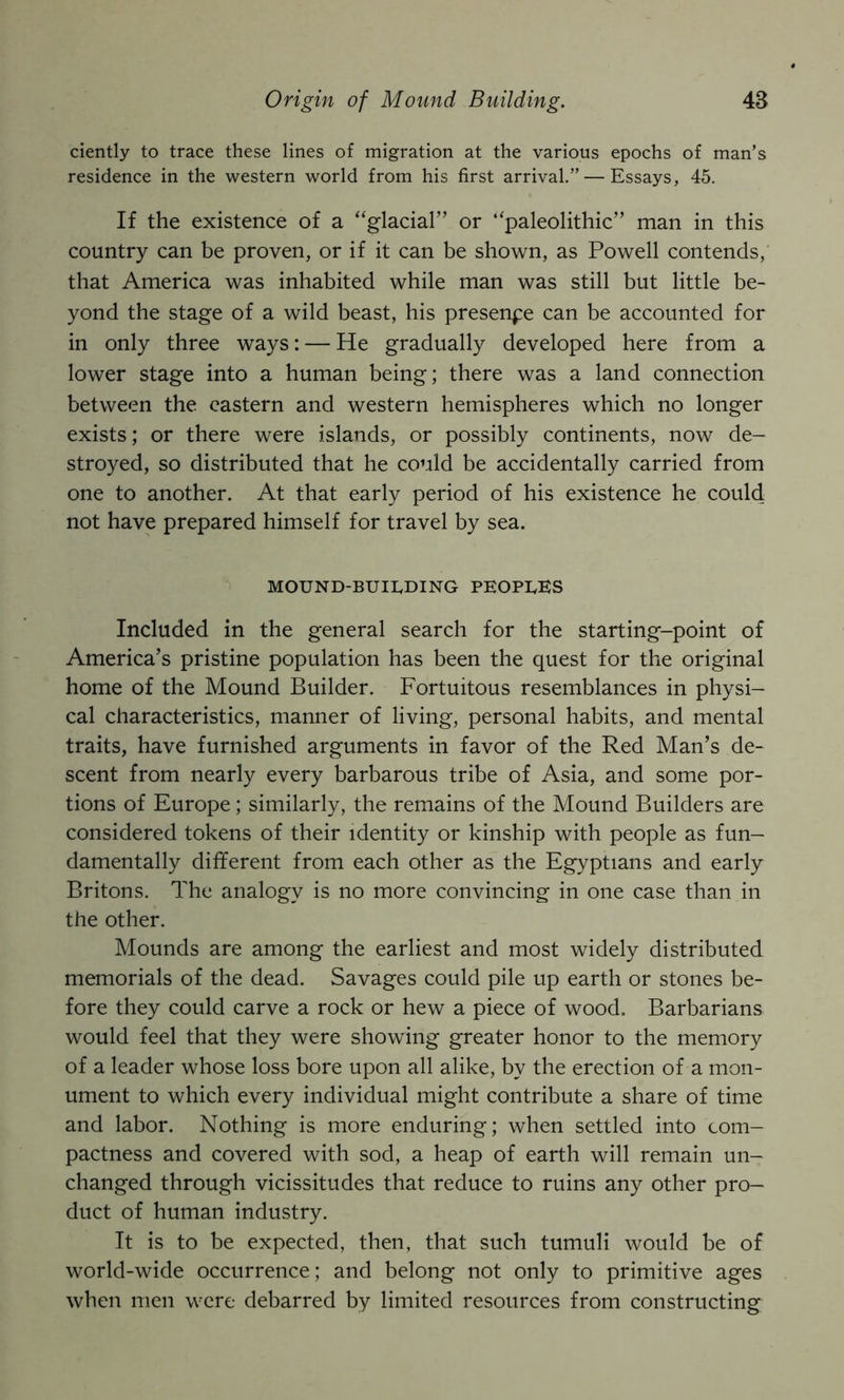 Origin of Mound Building. 4a ciently to trace these lines of migration at the various epochs of man’s residence in the western world from his first arrival.” — Essays, 45. If the existence of a “glacial” or “paleolithic” man in this country can be proven, or if it can be shown, as Powell contends, that America was inhabited while man was still but little be- yond the stage of a wild beast, his presence can be accounted for in only three ways: — He gradually developed here from a lower stage into a human being; there was a land connection between the eastern and western hemispheres which no longer exists; or there were islands, or possibly continents, now de- stroyed, so distributed that he could be accidentally carried from one to another. At that early period of his existence he could not have prepared himself for travel by sea. MOUND-BUIEDING PEOPIvES Included in the general search for the starting-point of America’s pristine population has been the quest for the original home of the Mound Builder. Fortuitous resemblances in physi- cal characteristics, manner of living, personal habits, and mental traits, have furnished arguments in favor of the Red Man’s de- scent from nearly every barbarous tribe of Asia, and some por- tions of Europe; similarly, the remains of the Mound Builders are considered tokens of their identity or kinship with people as fun- damentally different from each other as the Egyptians and early Britons. The analogy is no more convincing in one case than in the other. Mounds are among the earliest and most widely distributed memorials of the dead. Savages could pile up earth or stones be- fore they could carve a rock or hew a piece of wood. Barbarians would feel that they were showing greater honor to the memory of a leader whose loss bore upon all alike, by the erection of a mon- ument to which every individual might contribute a share of time and labor. Nothing is more enduring; when settled into com- pactness and covered with sod, a heap of earth will remain un- changed through vicissitudes that reduce to ruins any other pro- duct of human industry. It is to be expected, then, that such tumuli would be of world-wide occurrence; and belong not only to primitive ages when men were debarred by limited resources from constructing