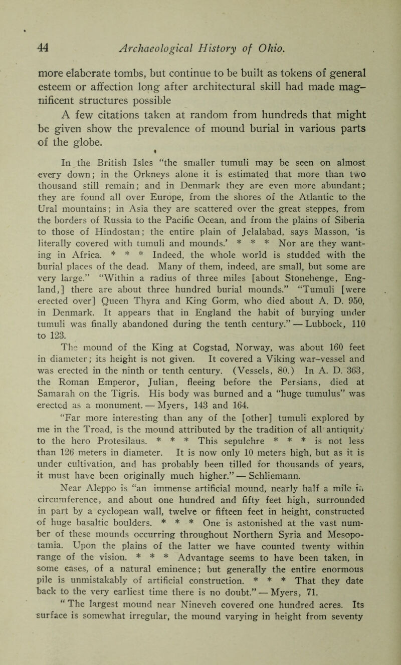 more elaborate tombs, but continue to be built as tokens of general esteem or affection long after architectural skill had made mag- nificent structures possible A few citations taken at random from hundreds that might be given show the prevalence of mound burial in various parts of the globe. « In the British Isles “the smaller tumuli may be seen on almost every down; in the Orkneys alone it is estimated that more than two thousand still remain; and in Denmark they are even more abundant; they are found all over Europe, from the shores of the Atlantic to the Ural mountains; in Asia they are scattered over the great steppes, from the borders of Russia to the Pacific Ocean, and from the plains of Siberia to those of Hindostan; the entire plain of Jelalabad, says Masson, ‘is literally covered with tumuli and mounds.’ * * * Nor are they want- ing in Africa. * * * Indeed, the whole world is studded with the burial places of the dead. Many of them, indeed, are small, but some are very large.” “Within a radius of three miles [about Stonehenge, Eng- land,] there are about three hundred burial mounds.” “Tumuli [were erected over] Queen Thyra and King Gorm, who died about A. D. 950, in Denmark. It appears that in England the habit of burying under tumuli was finally abandoned during the tenth century.” — Lubbock, 110 to 123. The mound of the King at Cogstad, Norway, was about 160 feet in diameter; its height is not given. It covered a Viking war-vessel and was erected in the ninth or tenth century. (Vessels, 80.) In A. D. 363, the Roman Emperor, Julian, fleeing before the Persians, died at Samarah on the Tigris. His body was burned and a “huge tumulus” was erected as a monument. — Myers, 143 and 164. “Far more interesting than any of the [other] tumuli explored by me in the Troad, is the mound attributed by the tradition of all antiquity to the hero Protesilaus. * * * This sepulchre * * * jg not less than 126 meters in diameter. It is now only 10 meters high, but as it is under cultivation, and has probably been tilled for thousands of years, it must have been originally much higher.” — Schliemann. Near Aleppo is “an immense artificial mound, nearly half a mile in circumference, and about one hundred and fifty feet high, surrounded in part by a Cyclopean wall, twelve or fifteen feet in height, constructed of huge basaltic boulders. * * * One is astonished at the vast num- ber of these mounds occurring throughout Northern Syria and Mesopo- tamia. Upon the plains of the latter we have counted twenty within range of the vision. * * * Advantage seems to have been taken, in some cases, of a natural eminence; but generally the entire enormous pile is unmistakably of artificial construction. * * * That they date back to the very earliest time there is no doubt.” — Myers, 71. “ The largest mound near Nineveh covered one hundred acres. Its surface is somewhat irregular, the mound varying in height from seventy