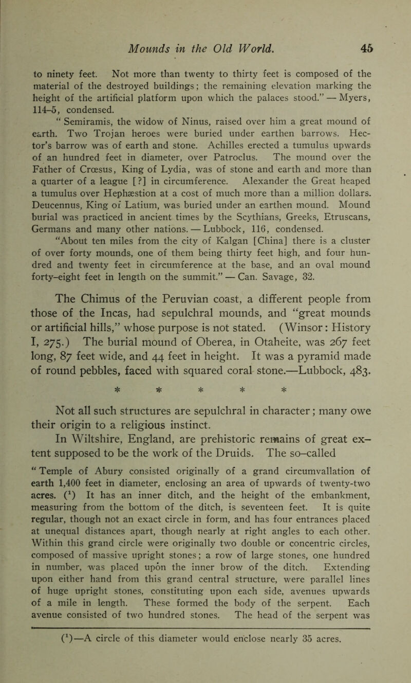 to ninety feet. Not more than twenty to thirty feet is composed of the material of the destroyed buildings; the remaining elevation marking the height of the artificial platform upon which the palaces stood.” — Myers, 114-5, condensed. “ Semiramis, the widow of Ninus, raised over him a great mound of earth. Two Trojan heroes were buried under earthen barrows. Hec- tor’s barrow was of earth and stone. Achilles erected a tumulus upwards of an hundred feet in diameter, over Patroclus. The mound over the Father of Croesus, King of Lydia, was of stone and earth and more than a quarter of a league [?] in circumference. Alexander the Great heaped a tumulus over Hephsestion at a cost of much more than a million dollars. Deucennus, King of Latium, was buried under an earthen mound. Mound burial was practiced in ancient times by the Scythians, Greeks, Etruscans, Germans and many other nations. — Lubbock, 116, condensed. “About ten miles from the city of Kalgan [China] there is a cluster of over forty mounds, one of them being thirty feet high, and four hun- dred and twenty feet in circumference at the base, and an oval mound forty-eight feet in length on the summit.” — Can. Savage, 32. The Chimus of the Peruvian coast, a different people from those of the Incas, had sepulchral mounds, and “great mounds or artificial hills,” whose purpose is not stated. (Winsor: History I, 275.) The burial mound of Oberea, in Otaheite, was 267 feet long, 87 feet wide, and 44 feet in height. It was a pyramid made of round pebbles, faced with squared coral stone.—Lubbock, 483. Not all such structures are sepulchral in character; many owe their origin to a religious instinct. In Wiltshire, England, are prehistoric remains of great ex- tent supposed to be the work of the Druids. The so-called “ Temple of Abury consisted originally of a grand circumvallation of earth 1,400 feet in diameter, enclosing an area of upwards of twenty-two acres. 0) It has an inner ditch, and the height of the embankment, measuring from the bottom of the ditch, is seventeen feet. It is quite regular, though not an exact circle in form, and has four entrances placed at unequal distances apart, though nearly at right angles to each other. Within this grand circle were originally two double or concentric circles, composed of massive upright stones; a row of large stones, one hundred in number, was placed upon the inner brow of the ditch. Extending upon either hand from this grand central structure, were parallel lines of huge upright stones, constituting upon each side, avenues upwards of a mile in length. These formed the body of the serpent. Each avenue consisted of two hundred stones. The head of the serpent was (^)—A circle of this diameter would enclose nearly 35 acres.