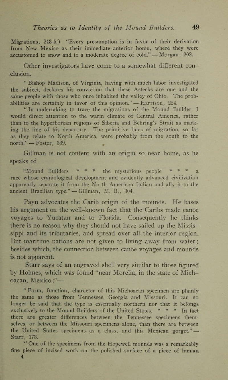 Migrations, 243-5.) “Every presumption is in favor of their derivation from New Mexico as their immediate anterior home, where they were accustomed to snow and to a moderate degree of cold.” — Morgan, 202. Other investigators have come to a somewhat different con- clusion. “ Bishop Madison, of Virginia, having with much labor investigated the subject, declares his conviction that these Astecks are one and the same people with those who once inhabited the valley of Ohio. The prob- abilities are certainly in favor of this opinion.” — Harrison, 224. “ In undertaking to trace the migrations of the Mound Builder, I would direct attention to the warm climate of Central America, rather than to the hyperborean regions of Siberia and Behring’s Strait as mark- ing the line of his departure. The primitive lines of migration, so far as they relate to North America, were probably from the south to the north.” — Foster, 339. Gillman is not content with an origin so near home, as he speaks of “Mound Builders * * * mysterious people * * * race whose craniological development and evidently advanced civilization apparently separate it from the North American Indian and ally it to the ancient Brazilian type.” — Gillman, M. B., 304. Payn advocates the Carib origin of the mounds. He bases his argument on the well-known fact that the Caribs made canoe voyages to Yucatan and to Florida. Consequently he thinks there is no reason why they should not have sailed up the Missis- sippi and its tributaries, and spread over all the interior region. But maritime nations are not given to living away from water;: besides which, the connection between canoe voyages and mounds is not apparent. Starr says of an engraved shell very similar to those figured by Holmes, which was found “near Morelia, in the state of Mich- oacan, Mexico:”— “Form, function, character of this Michoacan specimen are plainly the same as those from Tennessee, Georgia and Missouri. It can no longer be said that the type is essentially northern nor that it belongs exclusively to the Mound Builders of the United States. * * * jj^ fg^t there are greater differences between the Tennessee specimens them- selves, or between the Missouri specimens alone, than there are between the United States specimens as a class, and this Mexican gorget.” — Starr, 173. “ One of the specimens from the Hopewell mounds was a remarkably fine piece of incised work on the polished surface of a piece of human 4