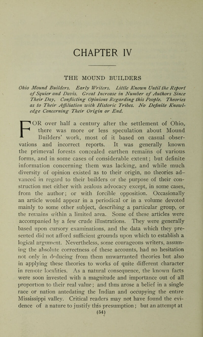 CHAPTER IV THE MOUND BUILDERS Ohio Mound Builders. Early Writers, Little Known Until the Report of Squier and Davis. Great Increase in Number of Authors Since Their Day. Conflicting Opinions Regarding this People. Theories as to Their Affiliation with Historic Tribes. No Definite Knowl- edge Concerning Their Origin or End. For over half a century after the settlement of Ohio^ there was more or less speculation about Mound- Builders’ work, most of it based on casual obser- vations and incorrect reports. It was generally known the primeval forests concealed earthen remains of various forms, and in some cases of considerable extent; but definite information concerning them was lacking, and while much diversity of opinion existed as to their origin, no theories ad- vanced in regard to their builders or the purpose of their con- struction met either with zealous advocacy except, in some cases, from the author; or with forcible opposition. Occasionally an article would appear in a periodical or in a volume devoted mainly to some other subject, describing a particular group, or the remains within a limited area. Some of these articles were accompanied by a few crude illustrations. They were generally based upon cursory examinations, and the data which they pre- sented did not afford sufficient grounds upon which to establish a logical argument. Nevertheless, some courageous writers, assum- ing the absolute correctness of these accounts, had no hesitation not only in deducing from them unwarranted theories but also in applying these theories to works of quite different character in remote localities. As a natural consequence, the known facts were soon invested with a magnitude and importance out of all proportion to their real value; and thus arose a belief in a single race or nation antedating the Indian and occupying the entire Mississippi valley. Critical readers may not have found the evi- dence oT a nature to justify this presumption; but an attempt at