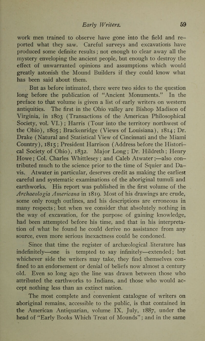 Early Writers, m work men trained to observe have gone into the field and re- ported what they saw. Careful surveys and excavations have produced some definite results; not enough to clear away all the mystery enveloping the ancient people, but enough to destroy the effect of unwarranted opinions and assumptions which would greatly astonish the Mound Builders if they could know what has been said about them. , But as before intimated, there were two sides to the question long before the publication of “Ancient Monuments.” In the preface to that volume is given a list of early writers on western antiquities. The first in the Ohio valley are Bishop Madison of Virginia, in 1803 (Transactions of the American Philosophical Society, vol. VI.) ; Harris (Tour into the territory northwest of the Ohio), 1805; Brackenridge (Views of Louisiana), 1814; Dr. Drake (Natural and Statistical View of Cincinnati and the Miami Country), 1815 ; President Harrison (Address before the Histori- cal Society of Ohio), 1832. Major Long; Dr. Hildreth; Henry Howe; Col. Charles Whittlesey; and Caleb Atwater;—also con- tributed much to the science prior to the time of Squier and Da- vis. Atwater in particular, deserves credit as making the earliest careful and systematic examinations of the aboriginal tumuli and earthworks. His report was published in the first volume of the Archaeologia Americana in 1819. Most of his drawings are crude, some only rough outlines, and his descriptions are erroneous in many respects; but when we consider that absolutely nothing in the way of excavation, for the purpose of gaining knowledge, had been attempted before his time, and that in his interpreta- tion of what he found he could derive no assistance from any source, even more serious inexactness could be condoned. Since that time the register of archaeological literature has indefinitely—one is tempted to say infinitely—extended; but whichever side the writers may take, they find themselves con- fined to an endorsement or denial of beliefs now almost a century old. Even so long ago the line was drawn between those who attributed the earthworks to Indians, and those who would ac- cept nothing less than an extinct nation. The most complete and convenient catalogue of writers on aboriginal remains, accessible to the public, is that contained in the American Antiquarian, volume IX, July, 1887, under the head of “Early Books Which Treat of Mounds”; and in the same