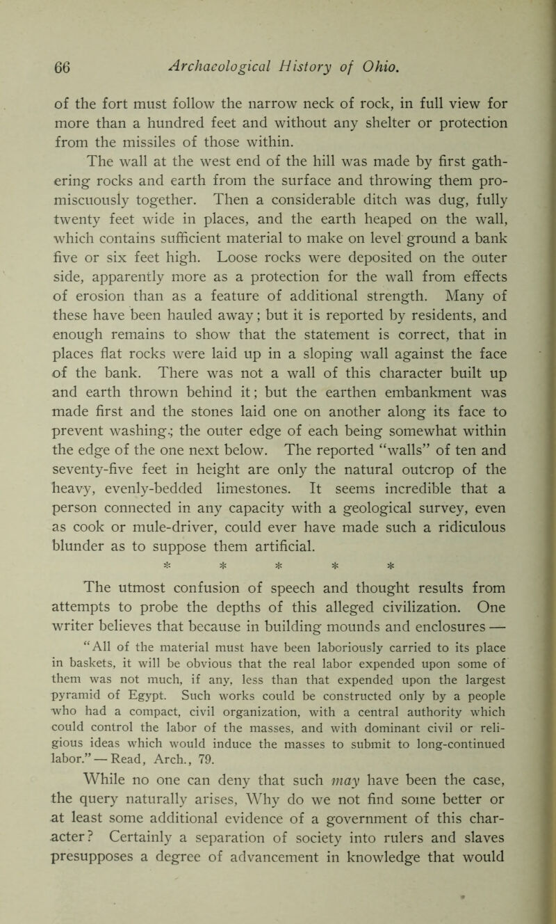 of the fort must follow the narrow neck of rock, in full view for more than a hundred feet and without any shelter or protection from the missiles of those within. The wall at the west end of the hill was made by first gath- ering rocks and earth from the surface and throwing them pro- miscuously together. Then a considerable ditch was dug, fully twenty feet wide in places, and the earth heaped on the wall, which contains sufficient material to make on level ground a bank five or six feet high. Loose rocks were deposited on the outer side, apparently more as a protection for the wall from effects of erosion than as a feature of additional strength. Many of these have been hauled away; but it is reported by residents, and enough remains to show that the statement is correct, that in places flat rocks were laid up in a sloping wall against the face of the bank. There was not a wall of this character built up and earth thrown behind it; but the earthen embankment was made first and the stones laid one on another along its face to prevent washing.; the outer edge of each being somewhat within the edge of the one next below. The reported “walls” of ten and seventy-five feet in height are only the natural outcrop of the heavy, evenly-bedded limestones. It seems incredible that a person connected in any capacity with a geological survey, even as cook or mule-driver, could ever have made such a ridiculous blunder as to suppose them artificial. ❖ ^ ;Jc Hi ^ The utmost confusion of speech and thought results from attempts to probe the depths of this alleged civilization. One writer believes that because in building mounds and enclosures — “All of the material must have been laboriously carried to its place in baskets, it will be obvious that the real labor expended upon some of them was not much, if any, less than that expended upon the largest pyramid of Egypt. Such works could be constructed only by a people who had a compact, civil organization, with a central authority which could control the labor of the masses, and with dominant civil or reli- gious ideas which would induce the masses to submit to long-continued labor.” — Read, Arch., 79. While no one can deny that such may have been the case, the query naturally arises. Why do we not find some better or at least some additional evidence of a government of this char- acter? Certainly a separation of society into rulers and slaves presupposes a degree of advancement in knowledge that would