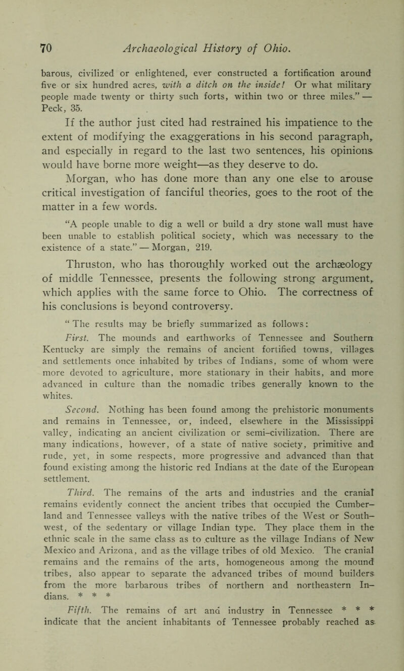 barous, civilized or enlightened, ever constructed a fortification around five or six hundred acres, with a ditch on the inside! Or what military- people made twenty or thirty such forts, within two or three miles.” — Peck, 35. If the author just cited had restrained his impatience to the extent of modifying the exaggerations in his second paragraph,, and especially in regard to the last two sentences, his opinions would have borne more weight—as they deserve to do. Morgan, who has done more than any one else to arouse critical investigation of fanciful theories, goes to the root of the matter in a few words. “A people unable to dig a well or build a dry stone wall must have been unable to establish political society, which was necessary to the existence of a state.” — Morgan, 219. Thruston, who has thoroughly worked out the archaeology of middle Tennessee, presents the following strong argument,, which applies with the same force to Ohio. The correctness of his conclusions is beyond controversy. “ The results may be briefly summarized as follows: First. The mounds and earthworks of Tennessee and Southern Kentucky are simply the remains of ancient fortified towns, villages, and settlements once inhabited by tribes of Indians, some of whom were more devoted to agriculture, more stationary in their habits, and more advanced in culture than the nomadic tribes generally known to the whites. Second. Nothing has been found among the prehistoric monuments and remains in Tennessee, or, indeed, elsewhere in the Mississippi valley, indicating an ancient civilization or semi-civilization. There are many indications, however, of a state of native society, primitive and rude, yet, in some respects, more progressive and advanced than that found existing among the historic red Indians at the date of the European settlement. Third. The remains of the arts and industries and the cranial remains evidently connect the ancient tribes that occupied the Cumber- land and Tennessee valleys with the native tribes of the West or South- west, of the sedentary or village Indian type. They place them in the ethnic scale in the same class as to culture as the village Indians of New Mexico and Arizona, and as the village tribes of old Mexico. The cranial remains and the remains of the arts, homogeneous among the mound tribes, also appear to separate the advanced tribes of mound builders from the more barbarous tribes of northern and northeastern In- dians. * * * Fifth. The remains of art and industry in Tennessee * * * indicate that the ancient inhabitants of Tennessee probably reached as^^