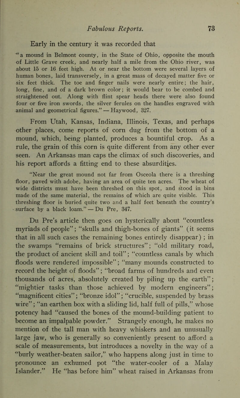 Early in the century it was recorded that “a mound in Belmont county, in the State of Ohio, opposite the mouth of Little Grave creek, and nearly half a mile from the Ohio river, was about 15 or 16 feet high. At or near the bottom were several layers of human bones, laid transversely, in a great mass of decayed matter five or six feet thick. The toe and finger nails were nearly entire; the hair, long, fine, and of a dark brown color; it would bear to be combed and straightened out. Along with flint spear heads there were also found four or five iron swords, the silver ferules on the handles engraved with animal and geometrical figures.” — Haywood, 327. From Utah, Kansas, Indiana, Illinois, Texas, and perhaps other places, come reports of corn dug from the bottom of a mound, which, being planted, produces a bountiful crop. As a rule, the grain of this corn is quite different from any other ever seen. An Arkansas man caps the climax of such discoveries, and his report affords a fitting end to these absurdities. “Near the great mound not far from Osceola there is a threshing floor, paved with adobe, having an area of quite ten acres. The wheat of wide districts must have been threshed on this spot, and stood in bins made of the same material, the remains of which are quite visible. This threshing floor is buried quite two and a half feet beneath the country’s surface by a black loam.” — Du Pre, 347. Du Pre’s article then goes on hysterically about “countless myriads of people”; “skulls and thigh-bones of giants” (it seems that in all such cases the remaining bones entirely disappear) ; in the swamps “remains of brick structures”; “old military road, the product of ancient skill and toil”; “countless canals by which floods were rendered impossible”; “many mounds constructed to record the height of floods”; “broad farms of hundreds and even thousands of acres, absolutely created by piling up the earth”; “mightier tasks than those achieved by modern engineers”; “magnificent cities”; “bronze idol”; “crucible, suspended by brass wire”; “an earthen box with a sliding lid, half full of pills,” whose potency had “caused the bones of the mound-building patient to become an impalpable powder.” Strangely enough, he makes no mention of the tall man with heavy whiskers and an unusually large jaw, who is generally so conveniently present to afford a scale of measurements, but introduces a novelty in the way of a “burly weather-beaten sailor,” who happens along just in time to pronounce an exhumed pot “the water-cooler of a Malay Islander.” He “has before him” wheat raised in Arkansas from