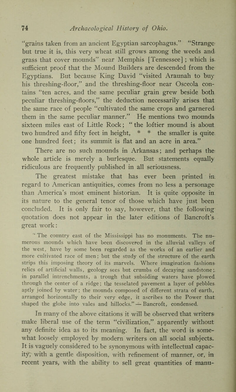 ‘grains taken from an ancient Egyptian sarcophagus.” “Strange but true it is, this very wheat still grows among the weeds and grass that cover mounds” near Memphis [Tennessee] ; which is. sufficient proof that the Mound Builders are descended from the Egyptians. But because King David “visited Araunah to buy his threshing-floor,” and the threshing-floor near Osceola con- tains “ten acres, and the same peculiar grain grew beside both peculiar threshing-floors,” the deduction necessarily arises that the same race of people “cultivated the same crops and garnered them in the same peculiar manner.” He mentions two mounds sixteen miles east of Little Rock; “ the loftier mound is about two hundred and fifty feet in height, * * the smaller is quite one hundred feet; its summit is flat and an acre in area.” There are no such mounds in Arkansas; and perhaps the whole article is merely a burlesque. But statements equally ridiculous are frequently published in all seriousness. The greatest mistake that has ever been printed in regard to American antiquities, comes from no less a personage than America’s most eminent historian. It is quite opposite in its nature to the general tenor of those which have just been concluded. It is only fair to say, however, that the following quotation does not appear in the later editions of Bancroft’s great work: The country east of the Mississippi has no monuments. The nu- merous mounds which have been discovered in the alluvial valleys of the west, have by some been regarded as the works of an earlier and more cultivated race of men; but the study of the structure of the earth strips this imposing theory of its marvels. Where imagination fashions relics of artificial walls, geology sees but crumbs of decaying sandstone;, in parallel intrenchments, a trough that subsiding waters have plowed through the center of a ridge; the tesselated pavement a layer of pebbles aptly joined by water; the mounds composed of different strata of earth, arranged horizontally to their very edge, it ascribes to the Power that shaped the globe into vales and hillocks.” — Bancroft, condensed. In many of the above citations it will be observed that writers^ make liberal use of the term “civilization,” apparently without any definite idea as to its meaning. In fact, the word is some- what loosely employed by modern writers on all social subjects. It is vaguely considered to be synonymous with intellectual capac- ity', with a gentle disposition, with refinement of manner, or, in recent years, with the ability to sell great quantities of manu-