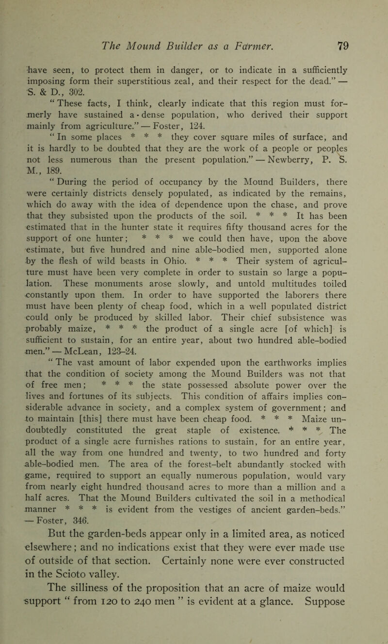have seen, to protect them in danger, or to indicate in a sufficiently imposing form their superstitious zeal, and their respect for the dead.” — S. & D., 302. “These facts, I think, clearly indicate that this region must for- merly have sustained a • dense population, who derived their support mainly from agriculture.” — Foster, 124. “ In some places * * * cover square miles of surface, and it is hardly to be doubted that they are the work of a people or peoples not less numerous than the present population.” — Newberry, P. 3. M., 189. “ During the period of occupancy by the Mound Builders, there were certainly districts densely populated, as indicated by the remains, which do away with the idea of dependence upon the chase, and prove that they subsisted upon the products of the soil. * * * j^a.s been estimated that in the hunter state it requires fifty thousand acres for the support of one hunter; * * * could then have, upon the above estimate, but five hundred and nine able-bodied men, supported alone by the flesh of wild beasts in Ohio. * * * Their system of agricul- ture must have been very complete in order to sustain so large a popu- lation. These monuments arose slowly, and untold multitudes toiled ■constantly upon them. In order to have supported the laborers there must have been plenty of cheap food, which in a well populated district could only be produced by skilled labor. Their chief subsistence was probably maize, * * * ^he product of a single acre [of which] is sufficient to sustain, for an entire year, about two hundred able-bodied men.” — McLean, 123-24. “ The vast amount of labor expended upon the earthworks implies that the condition of society among the Mound Builders was not that of free men; * * * state possessed absolute power over the lives and fortunes of its subjects. This condition of affairs implies con- siderable advance in society, and a complex system of government; and to maintain [this] there must have been cheap food. * * ^ Maize un- doubtedly constituted the great staple of existence. * hc The product of a single acre furnishes rations to sustain, for an entire year, all the way from one hundred and twenty, to two hundred and forty able-bodied men. The area of the forest-belt abundantly stocked with game, required to support an equally numerous population, would vary from nearly eight hundred thousand acres to more than a million and a half acres. That the Mound Builders cultivated the soil in a methodical manner * * * jg evident from the vestiges of ancient garden-beds.” — Foster, 346. But the garden-beds appear only in a limited area, as noticed elsewhere; and no indications exist that they were ever made use of outside of that section. Certainly none were ever constructed in the Scioto valley. The silliness of the proposition that an acre of maize would •support “ from I20 to 240 men ” is evident at a glance. Suppose
