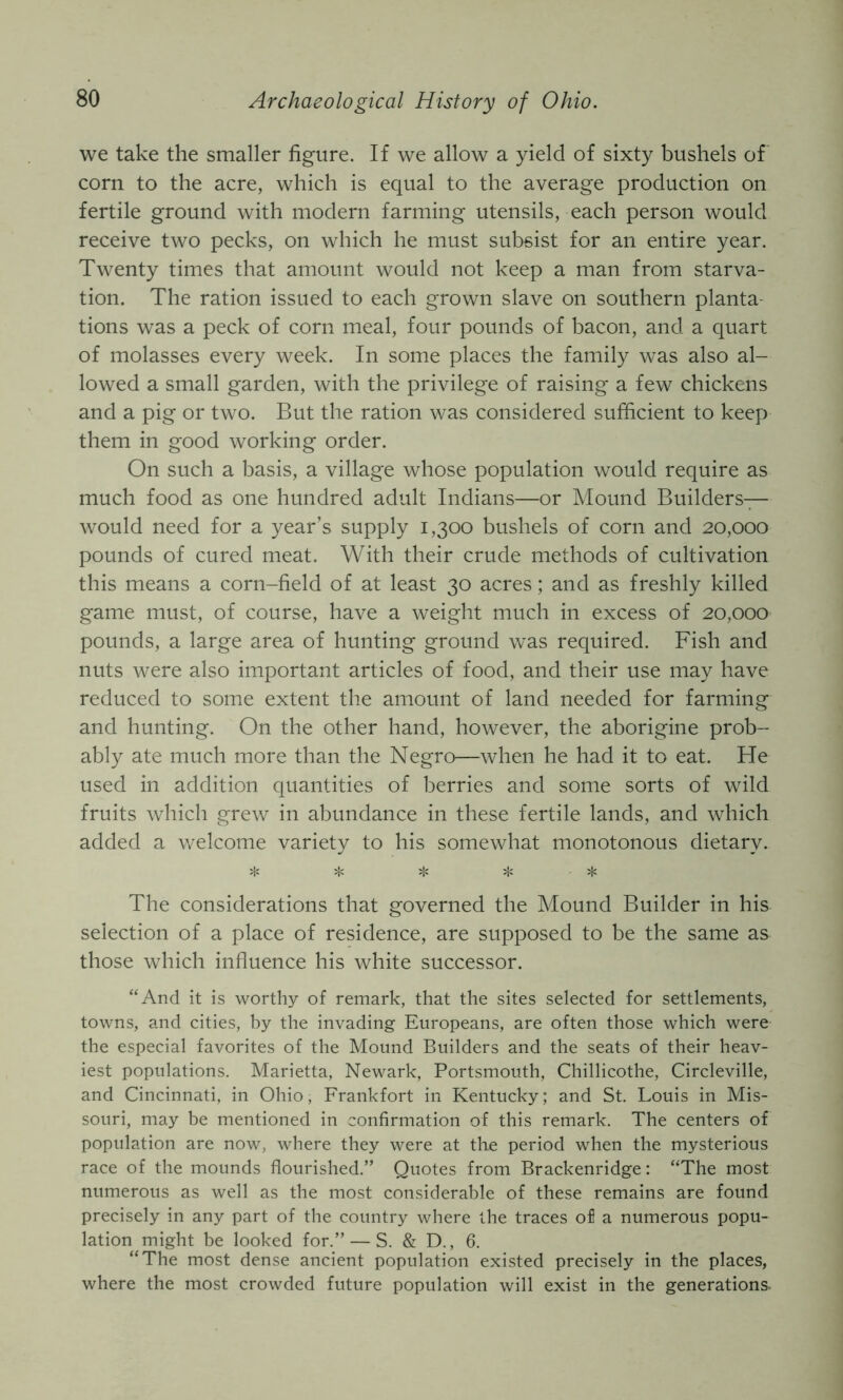 we take the smaller figure. If we allow a yield of sixty bushels of corn to the acre, which is equal to the average production on fertile ground with modern farming utensils, each person would receive two pecks, on which he must subsist for an entire year. Twenty times that amount would not keep a man from starva- tion. The ration issued to each grown slave on southern planta- tions was a peck of corn meal, four pounds of bacon, and a quart of molasses every week. In some places the family was also al- lowed a small garden, with the privilege of raising a few chickens and a pig or two. But the ration was considered sufficient to keep them in good working order. On such a basis, a village whose population would require as much food as one hundred adult Indians—or Mound Builders— would need for a year’s supply 1,300 bushels of corn and 20,000 pounds of cured meat. With their crude methods of cultivation this means a corn-field of at least 30 acres; and as freshly killed game must, of course, have a weight much in excess of 20,000 pounds, a large area of hunting ground was required. Fish and nuts were also important articles of food, and their use may have reduced to some extent the amount of land needed for farming and hunting. On the other hand, however, the aborigine prob- ably ate much more than the Negro—when he had it to eat. He used in addition quantities of berries and some sorts of wild fruits which grew in abundance in these fertile lands, and which added a welcome variety to his somewhat monotonous dietary. ^ ijs i|c The considerations that governed the Mound Builder in his selection of a place of residence, are supposed to be the same as those which influence his white successor. ‘‘And it is worthy of remark, that the sites selected for settlements, towns, and cities, by the invading Europeans, are often those which were the especial favorites of the Mound Builders and the seats of their heav- iest populations. Marietta, Newark, Portsmouth, Chillicothe, Circleville, and Cincinnati, in Ohio, Frankfort in Kentucky; and St. Louis in Mis- souri, may be mentioned in confirmation of this remark. The centers of population are now, where they were at the period when the mysterious race of the mounds flourished.” Quotes from Brackenridge: “The most numerous as well as the most considerable of these remains are found precisely in any part of the country where the traces of a numerous popu- lation might be looked for.” — S. & D., 6. “The most dense ancient population existed precisely in the places, where the most crowded future population will exist in the generations.