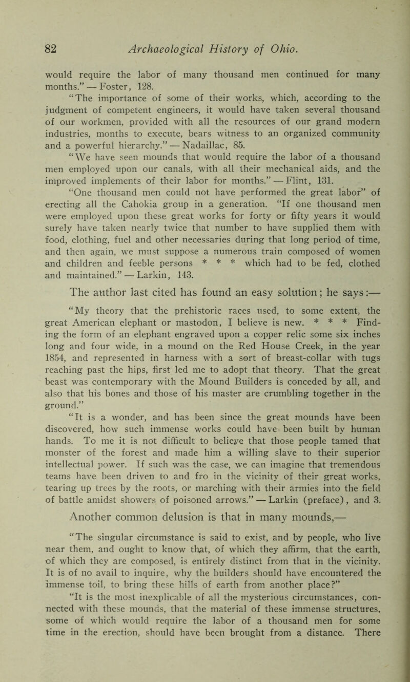 would require the labor of many thousand men continued for many months.” — Foster, 128. “The importance of some of their works, which, according to the judgment of competent engineers, it would have taken several thousand of our workmen, provided with all the resources of our grand modern industries, months to execute, bears witness to an organized community and a powerful hierarchy.” — Nadaillac, 85. “We have seen mounds that would require the labor of a thousand men employed upon our canals, with all their mechanical aids, and the improved implements of their labor for months.” — Flint, 131. “One thousand men could not have performed the great labor” of erecting all the Cahokia group in a generation. “If one thousand men were employed upon these great works for forty or fifty years it would surely have taken nearly twice that number to have supplied them with food, clothing, fuel and other necessaries during that long period of time, and then again, we must suppose a numerous train composed of women and children and feeble persons * * * which had to be fed, clothed and maintained.” — Larkin, 143. The atithor last cited has found an easy solution; he says:— “My theory that the prehistoric races used, to some extent, the great American elephant or mastodon, I believe is new. * * * Find- ing the form of an elephant engraved upon a copper relic some six inches long and four wide, in a mound on the Red House Creek, in the year 1854, and represented in harness with a sort of breast-collar with tugs reaching past the hips, first led me to adopt that theory. That the great beast was contemporary with the Mound Builders is conceded by all, and also that his bones and those of his master are crumbling together in the ground.” “It is a wonder, and has been since the great mounds have been discovered, how such immense works could have been built by human hands. To me it is not difficult to believe that those people tamed that monster of the forest and made him a willing slave to their superior intellectual power. If such was the case, we can imagine that tremendous teams have been driven to and fro in the vicinity of their great works, tearing up trees by the roots, or marching with their armies into the field of battle amidst showers of poisoned arrows.” — Larkin (preface), and 3. Another common delusion is that in many mounds,— “The singular circumstance is said to exist, and by people, who live near them, and ought to know tli,at, of which they affirm, that the earth, of which they are composed, is entirely distinct from that in the vicinity. It is of no avail to inquire, why the builders should have encountered the Immense toil, to bring these hills of earth from another place?” “It is the most inexplicable of all the m.ysterious circumstances, con- nected with these mounds, that the material of these immense structures, some of which would require the labor of a thousand men for some time in the erection, should have been brought from a distance. There