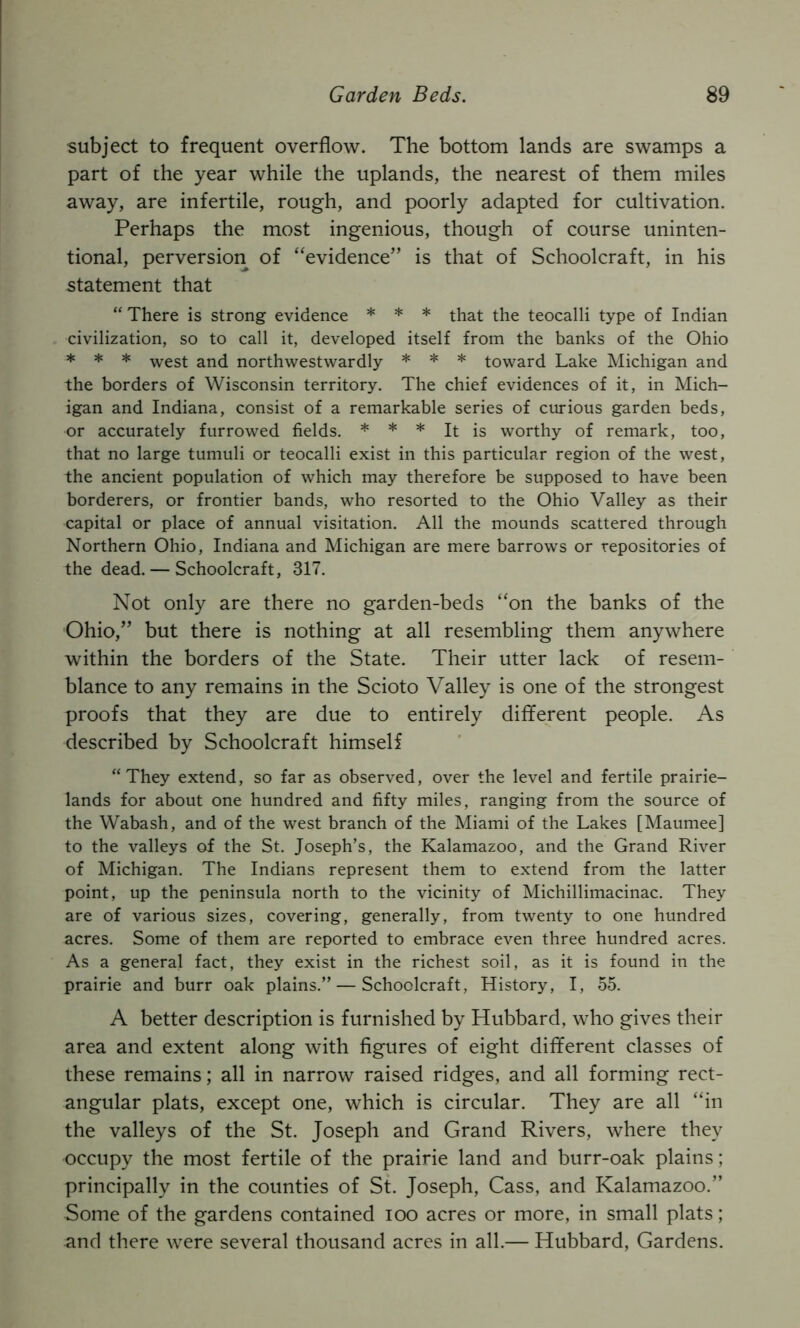 subject to frequent overflow. The bottom lands are swamps a part of the year while the uplands, the nearest of them miles away, are infertile, rough, and poorly adapted for cultivation. Perhaps the most ingenious, though of course uninten- tional, perversiori of “evidence” is that of Schoolcraft, in his statement that “ There is strong evidence * * * that the teocalli type of Indian civilization, so to call it, developed itself from the banks of the Ohio * * * west and northwestwardly * * * toward Lake Michigan and the borders of Wisconsin territory. The chief evidences of it, in Mich- igan and Indiana, consist of a remarkable series of curious garden beds, or accurately furrowed fields. * * * It is worthy of remark, too, that no large tumuli or teocalli exist in this particular region of the west, the ancient population of which may therefore be supposed to have been borderers, or frontier bands, who resorted to the Ohio Valley as their capital or place of annual visitation. All the mounds scattered through Northern Ohio, Indiana and Michigan are mere barrows or repositories of the dead. — Schoolcraft, 317. Not only are there no garden-beds “on the banks of the Ohio,” but there is nothing at all resembling them anywhere within the borders of the State. Their utter lack of resem- blance to any remains in the Scioto Valley is one of the strongest proofs that they are due to entirely different people. As described by Schoolcraft himself “They extend, so far as observed, over the level and fertile prairie- lands for about one hundred and fifty miles, ranging from the source of the Wabash, and of the west branch of the Miami of the Lakes [Maumee] to the valleys of the St. Joseph’s, the Kalamazoo, and the Grand River of Michigan. The Indians represent them to extend from the latter point, up the peninsula north to the vicinity of Michillimacinac. They are of various sizes, covering, generally, from twenty to one hundred acres. Some of them are reported to embrace even three hundred acres. As a general fact, they exist in the richest soil, as it is found in the prairie and burr oak plains.” — Schoolcraft, History, I, 55. A better description is furnished by Hubbard, who gives their area and extent along with figures of eight different classes of these remains; all in narrow raised ridges, and all forming rect- angular plats, except one, which is circular. They are all “in the valleys of the St. Joseph and Grand Rivers, where they occupy the most fertile of the prairie land and burr-oak plains; principally in the counties of St. Joseph, Cass, and Kalamazoo.” Some of the gardens contained loo acres or more, in small plats; and there were several thousand acres in all.— Hubbard, Gardens.