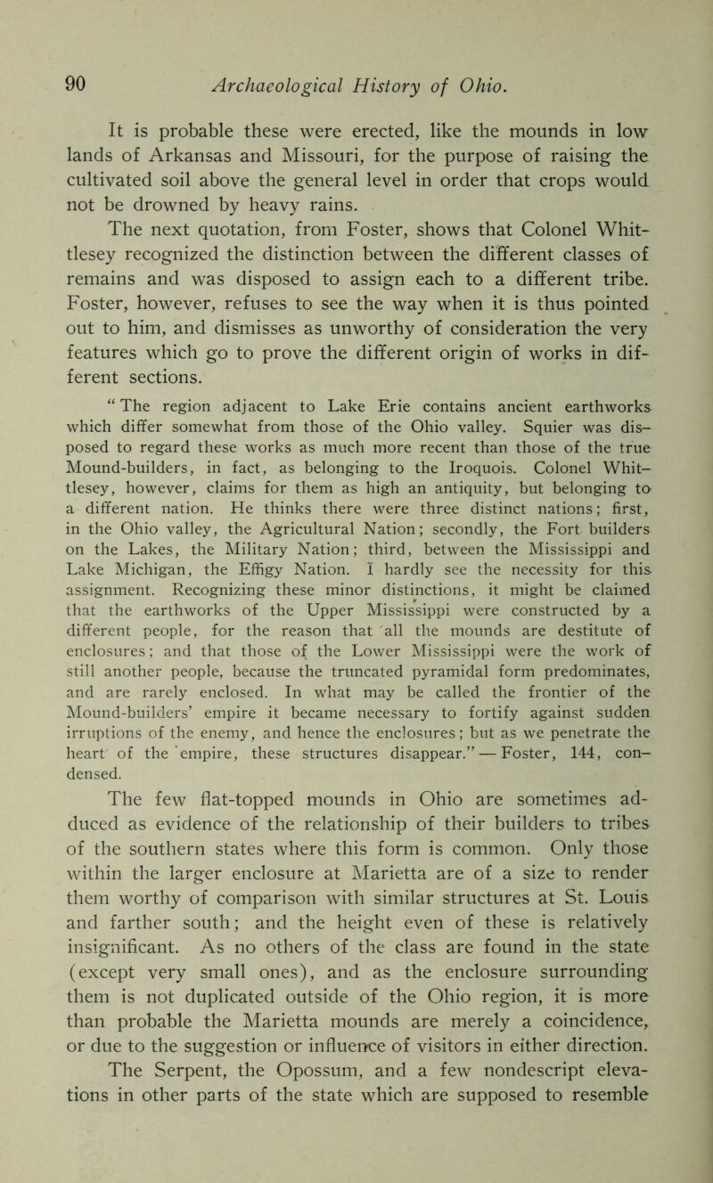 It is probable these were erected, like the mounds in low lands of Arkansas and Missouri, for the purpose of raising the cultivated soil above the general level in order that crops would not be drowned by heavy rains. The next quotation, from Foster, shows that Colonel Whit- tlesey recognized the distinction between the different classes of remains and was disposed to assign each to a different tribe. Foster, however, refuses to see the way when it is thus pointed out to him, and dismisses as unworthy of consideration the very features which go to prove the different origin of works in dif- ferent sections. “The region adjacent to Lake Erie contains ancient earthworks which differ somewhat from those of the Ohio valley. Squier was dis- posed to regard these works as much more recent than those of the true Mound-builders, in fact, as belonging to the Iroquois. Colonel Whit- tlesey, however, claims for them as high an antiquity, but belonging to a different nation. He thinks there were three distinct nations; first, in the Ohio valle3^ the Agricultural Nation; secondly, the Fort builders on the Lakes, the Military Nation; third, between the Mississippi and Lake Michigan, the Effigy Nation. I hardly see the necessity for this assignment. Recognizing these minor distinctions, it might be claimed that the earthworks of the Upper Mississippi were constructed by a different people, for the reason that 'all the mounds are destitute of enclosures: and that those of the Lower Mississippi were the work of still another people, because the truncated pyramidal form predominates, and are rarely enclosed. In what may be called the frontier of the Mound-builders’ empire it became necessary to fortify against sudden irruptions of the enemy, and hence the enclosures; but as we penetrate the heart of the empire, these structures disappear.” — Foster, 144, con- densed. The few flat-topped mounds in Ohio are sometimes ad- duced as evidence of the relationship of their builders to tribes of the southern states where this form is common. Only those within the larger enclosure at Marietta are of a size to render them worthy of comparison with similar structures at St. Louis and farther south; and the height even of these is relatively insignificant. As no others of the class are found in the state (except very small ones), and as the enclosure surrounding them is not duplicated outside of the Ohio region, it is more than probable the Marietta mounds are merely a coincidence, or due to the suggestion or influence of visitors in either direction. The Serpent, the Opossum, and a few nondescript eleva- tions in other parts of the state which are supposed to resemble