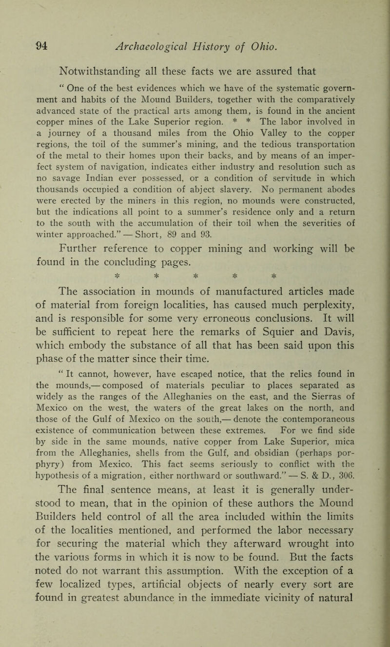 Notwithstanding all these facts we are assured that “ One of the best evidences which we have of the systematic govern- ment and habits of the Mound Builders, together with the comparatively advanced state of the practical arts among them, is found in the ancient copper mines of the Lake Superior region. * * The labor involved in a journey of a thousand miles from the Ohio Valley to the copper regions, the toil of the summer’s mining, and the tedious transportation of the metal to their homes upon their backs, and by means of an imper- fect system of navigation, indicates either industry and resolution such as no savage Indian ever possessed, or a condition of servitude in which thousands occupied a condition of abject slavery. No permanent abodes were erected by the miners in this region, no mounds were constructed, but the indications all point to a summer’s residence only and a return to the south with the accumulation of their toil when the severities of winter approached.” — Short, 89 and 93. Further reference to copper mining and working will be found in the concluding pages. ;}c jK 5|< The association in mounds of manufactured articles made of material from foreign localities, has caused much perplexity, and is responsible for some very erroneous conclusions. It will be sufficient to repeat here the remarks of Squier and Davis, which embody the substance of all that has been said upon this phase of the matter since their time. “ It cannot, however, have escaped notice, that the relics found in the mounds,— composed of materials peculiar to places separated as widely as the ranges of the Alleghanies on the east, and the Sierras of Mexico on the west, the waters of the great lakes on the north, and those of the Gulf of Mexico on the south,— denote the contemporaneous existence of communication between these extremes. For we find side by side in the same mounds, native copper from Lake Superior, mica from the Alleghanies, shells from the Gulf, and obsidian (perhaps por- phyry) from Mexico. This fact seems seriously to conflict with the hypothesis of a migration, either northward or southward.” — S. & D., 306. The final sentence means, at least it is generally under- stood to mean, that in the opinion of these authors the Mound Builders held control of all the area included within the limits of the localities mentioned, and performed the labor necessary for securing the material which they afterward wrought into the various forms in which it is now to be found. But the facts noted do not warrant this assumption. With the exception of a few localized types, artificial objects of nearly every sort are found in greatest abundance in the immediate vicinity of natural