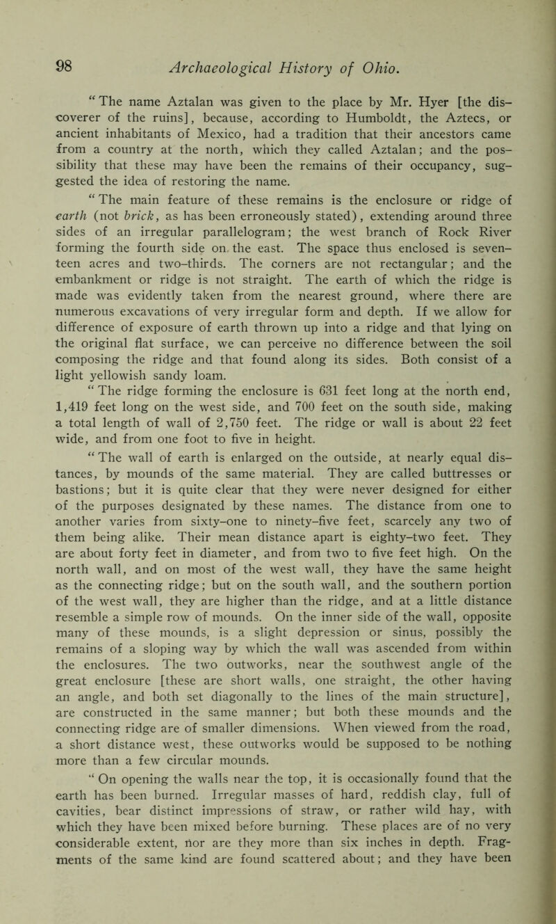 “ The name Aztalan was given to the place by Mr. Hyer [the dis- coverer of the ruins], because, according to Humboldt, the Aztecs, or ancient inhabitants of Mexico, had a tradition that their ancestors came from a country at the north, which they called Aztalan; and the pos- sibility that these may have been the remains of their occupancy, sug- gested the idea of restoring the name. “ The main feature of these remains is the enclosure or ridge of earth (not brick, as has been erroneously stated), extending around three sides of an irregular parallelogram; the west branch of Rock River forming the fourth side on the east. The space thus enclosed is seven- teen acres and two-thirds. The corners are not rectangular; and the embankment or ridge is not straight. The earth of which the ridge is made was evidently taken from the nearest ground, where there are numerous excavations of very irregular form and depth. If we allow for difference of exposure of earth thrown up into a ridge and that lying on the original flat surface, we can perceive no difference between the soil composing the ridge and that found along its sides. Both consist of a light yellowish sandy loam. “The ridge forming the enclosure is 631 feet long at the north end, 1,419 feet long on the west side, and 700 feet on the south side, making a total length of wall of 2,750 feet. The ridge or wall is about 22 feet wide, and from one foot to five in height. “The wall of earth is enlarged on the outside, at nearly equal dis- tances, by mounds of the same material. They are called buttresses or bastions; but it is quite clear that they were never designed for either of the purposes designated by these names. The distance from one to another varies from sixty-one to ninety-five feet, scarcely any two of them being alike. Their mean distance apart is eighty-two feet. They are about forty feet in diameter, and from two to five feet high. On the north wall, and on most of the west wall, they have the same height as the connecting ridge; but on the south wall, and the southern portion of the west wall, they are higher than the ridge, and at a little distance resemble a simple row of mounds. On the inner side of the wall, opposite many of these mounds, is a slight depression or sinus, possibly the remains of a sloping way by which the wall was ascended from within the enclosures. The two outworks, near the southwest angle of the great enclosure [these are short walls, one straight, the other having an angle, and both set diagonally to the lines of the main structure], are constructed in the same manner; but both these mounds and the connecting ridge are of smaller dimensions. When viewed from the road, a short distance west, these outworks would be supposed to be nothing more than a few circular mounds. “ On opening the walls near the top, it is occasionally found that the earth has been burned. Irregular masses of hard, reddish clay, full of cavities, bear distinct impressions of straw, or rather wild hay, with which they have been mixed before burning. These places are of no very considerable extent, rior are they more than six inches in depth. Frag- ments of the same kind are found scattered about; and they have been