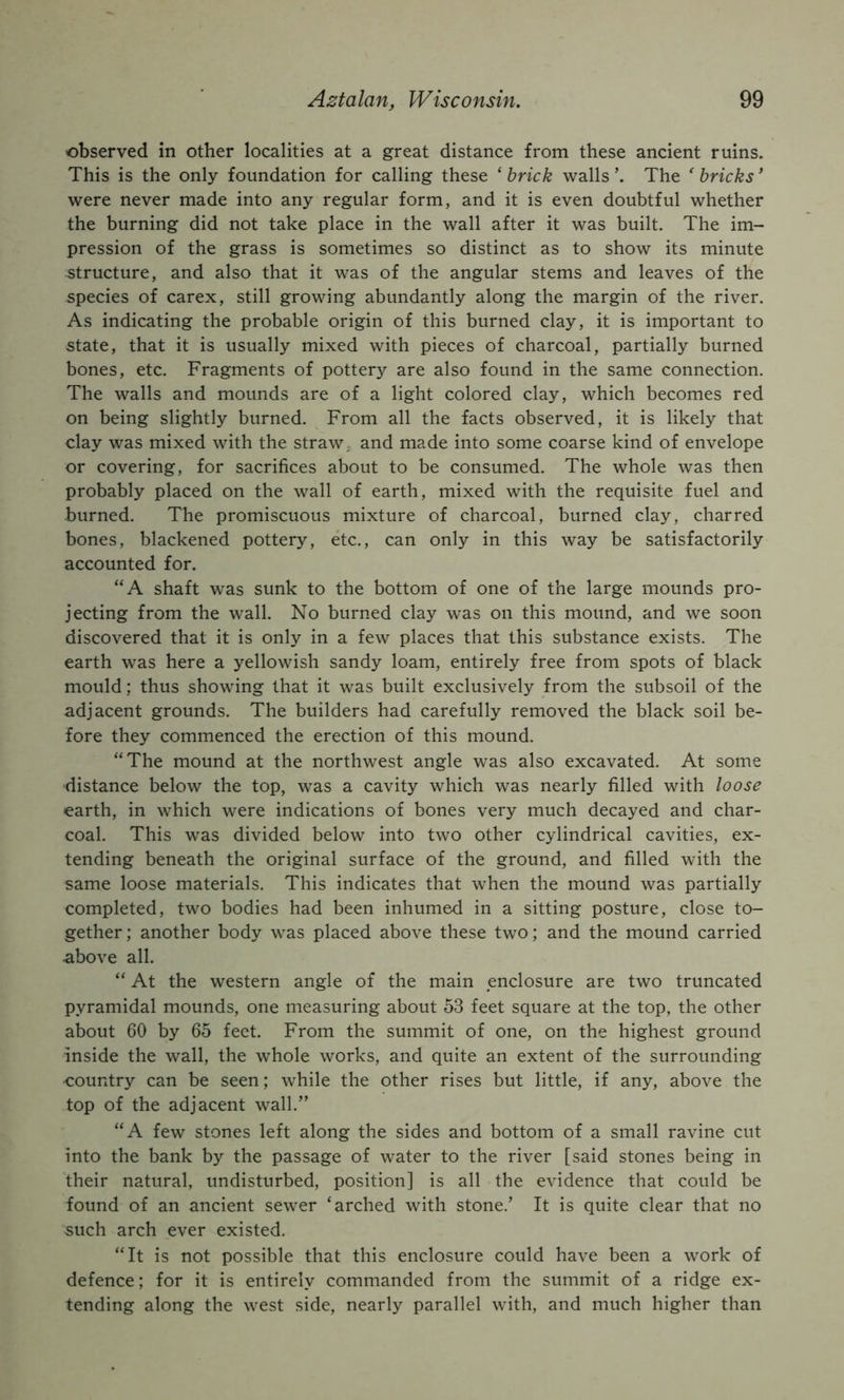 observed in other localities at a great distance from these ancient ruins. This is the only foundation for calling these ‘ brick walls The bricks ’ were never made into any regular form, and it is even doubtful whether the burning did not take place in the wall after it was built. The im- pression of the grass is sometimes so distinct as to show its minute structure, and also that it was of the angular stems and leaves of the species of carex, still growing abundantly along the margin of the river. As indicating the probable origin of this burned clay, it is important to state, that it is usually mixed with pieces of charcoal, partially burned bones, etc. Fragments of pottery are also found in the same connection. The walls and mounds are of a light colored clay, which becomes red on being slightly burned. From all the facts observed, it is likely that clay was mixed with the straw, and made into some coarse kind of envelope or covering, for sacrifices about to be consumed. The whole was then probably placed on the wall of earth, mixed with the requisite fuel and burned. The promiscuous mixture of charcoal, burned clay, charred bones, blackened pottery, etc., can only in this way be satisfactorily accounted for. “A shaft was sunk to the bottom of one of the large mounds pro- jecting from the wall. No burned clay was on this mound, and we soon discovered that it is only in a few places that this substance exists. The earth was here a yellowish sandy loam, entirely free from spots of black mould; thus showing that it was built exclusively from the subsoil of the adjacent grounds. The builders had carefully removed the black soil be- fore they commenced the erection of this mound. “The mound at the northwest angle was also excavated. At some distance below the top, was a cavity which was nearly filled with loose earth, in which were indications of bones very much decayed and char- coal. This was divided below into two other cylindrical cavities, ex- tending beneath the original surface of the ground, and filled with the same loose materials. This indicates that when the mound was partially completed, two bodies had been inhumed in a sitting posture, close to- gether ; another body was placed above these two; and the mound carried above all. “ At the western angle of the main enclosure are two truncated pyramidal mounds, one measuring about 53 feet square at the top, the other about 60 by 65 feet. From the summit of one, on the highest ground inside the wall, the whole works, and quite an extent of the surrounding country can be seen; while the other rises but little, if any, above the top of the adjacent wall.” “A few stones left along the sides and bottom of a small ravine cut into the bank by the passage of water to the river [said stones being in their natural, undisturbed, position] is all the evidence that could be found of an ancient sewer ‘arched with stone.’ It is quite clear that no such arch ever existed. “It is not possible that this enclosure could have been a work of defence; for it is entirely commanded from the summit of a ridge ex- tending along the west side, nearly parallel with, and much higher than