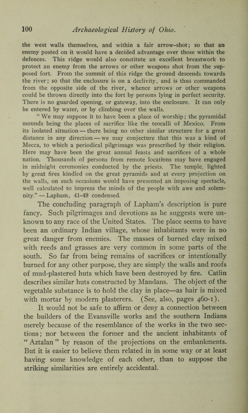 the west walls themselves, and within a fair arrow-shot; so that an: enemy posted on it would have a decided advantage over those within the defences. This ridge would also constitute an excellent breastwork to protect an enemy from the arrows or other weapons shot from the sup- posed fort. From the summit of this ridge the ground descends towards the river; so that the enclosure is on a declivity, and is thus commanded from the opposite side of the river, whence arrows or other weapons could be thrown directly into the fort by persons lying in perfect security. There is no guarded opening, or gateway, into the enclosure. It can only be entered by water, or by climbing over the walls. “ We may suppose it to have been a place of worship; the pyramidal mounds being the places of sacrifice like the teocalli of Mexico. From its isolated situation — there being no other similar structure for a great distance in any direction — we may conjecture that this was a kind of Mecca, to which a periodical pilgrimage was prescribed by their religion. Here may have been the great annual feasts and sacrifices of a whole nation. Thousands of persons from remote locations may have engaged in midnight ceremonies conducted by the priests. The temple, lighted by great fires kindled on the great pyramids and at every projection on the walls, on such occasions would have presented an imposing spectacle, well calculated to impress the minds of the people with awe and solem- nity.”— Lapham, 41-49 condensed. The concluding- paragraph of Lapham’s description is pure fancy. Such pilgrimages and devotions as he suggests were un- known to any race of the United States. The place seems to have been an ordinary Indian village, whose inhabitants were in no great danger from enemies. The masses of burned clay mixed with reeds and grasses are very common in some parts of the south. So far from being remains of sacrifices or intentionally burned for any other purpose, they are simply the walls and roofs of mud-plastered huts which have been destroyed by fire. Catlin describes similar huts constructed by Mandans. The object of the vegetable substance is to -hold the clay in place—as hair is mixed with mortar by modern plasterers. (See, also, pages 460-1). It would not be safe to affirm or deny a connection between the builders of the Evansville works and the southern Indians merely because of the resemblance of the works in the two sec- tions; nor between the former and the ancient inhabitants of “ Aztalan ” by reason of the projections on the embankments. But it is easier to believe them related in in some way or at least having some knowledge of each other, than to suppose the striking similarities are entirely accidental.