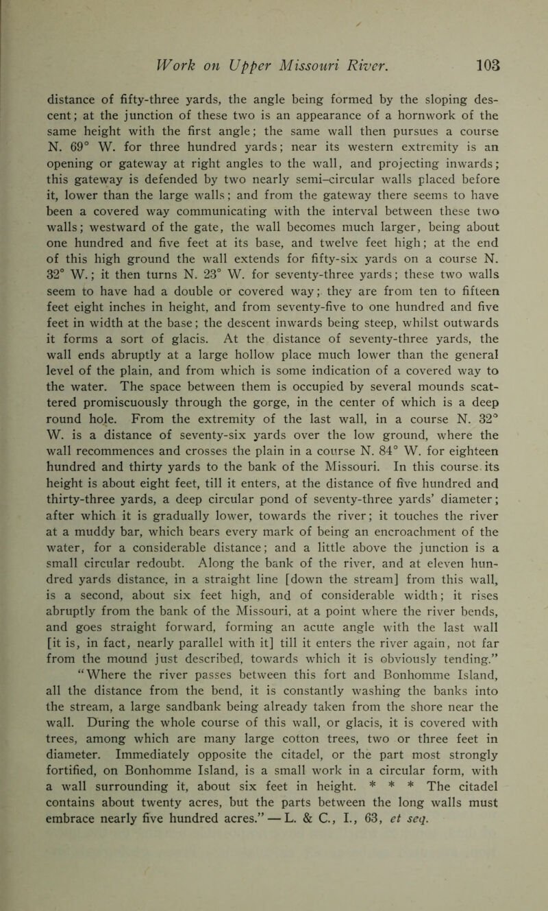 distance of fifty-three yards, the angle being formed by the sloping des- cent; at the junction of these two is an appearance of a hornwork of the same height with the first angle; the same wall then pursues a course N. 69° W. for three hundred yards; near its western extremity is an opening or gateway at right angles to the wall, and projecting inwards; this gateway is defended by two nearly semi-circular walls placed before it, lower than the large walls; and from the gateway there seems to have been a covered way communicating with the interval between these two walls; westward of the gate, the wall becomes much larger, being about one hundred and five feet at its base, and twelve feet high; at the end of this high ground the wall extends for fifty-six yards on a course N. 32° W.; it then turns N. 23° W. for seventy-three yards; these two walls seem to have had a double or covered way; they are from ten to fifteen feet eight inches in height, and from seventy-five to one hundred and five feet in width at the base; the descent inwards being steep, whilst outwards it forms a sort of glacis. At the distance of seventy-three yards, the wall ends abruptly at a large hollow place much lower than the general level of the plain, and from which is some indication of a covered way to the water. The space between them is occupied by several mounds scat- tered promiscuously through the gorge, in the center of which is a deep round hole. From the extremity of the last wall, in a course N. 32° W. is a distance of seventy-six yards over the low ground, where the wall recommences and crosses the plain in a course N. 84° W. for eighteen hundred and thirty yards to the bank of the Missouri. In this course, its height is about eight feet, till it enters, at the distance of five hundred and thirty-three yards, a deep circular pond of seventy-three yards’ diameter; after which it is gradually lower, towards the river; it touches the river at a muddy bar, which bears every mark of being an encroachment of the water, for a considerable distance; and a little above the junction is a small circular redoubt. Along the bank of the river, and at eleven hun- dred yards distance, in a straight line [down the stream] from this wall, is a second, about six feet high, and of considerable width; it rises abruptly from the bank of the Missouri, at a point where the river bends, and goes straight forward, forming an acute angle with the last wall [it is, in fact, nearly parallel with it] till it enters the river again, not far from the mound just described, towards which it is obviously tending.” “Where the river passes between this fort and Bonhomme Island, all the distance from the bend, it is constantly washing the banks into the stream, a large sandbank being already taken from the shore near the wall. During the whole course of this wall, or glacis, it is covered with trees, among which are many large cotton trees, two or three feet in diameter. Immediately opposite the citadel, or the part most strongly fortified, on Bonhomme Island, is a small work in a circular form, with a wall surrounding it, about six feet in height. * * * citadel contains about twenty acres, but the parts between the long walls must embrace nearly five hundred acres.” — L. & C, I., 63, et seq.