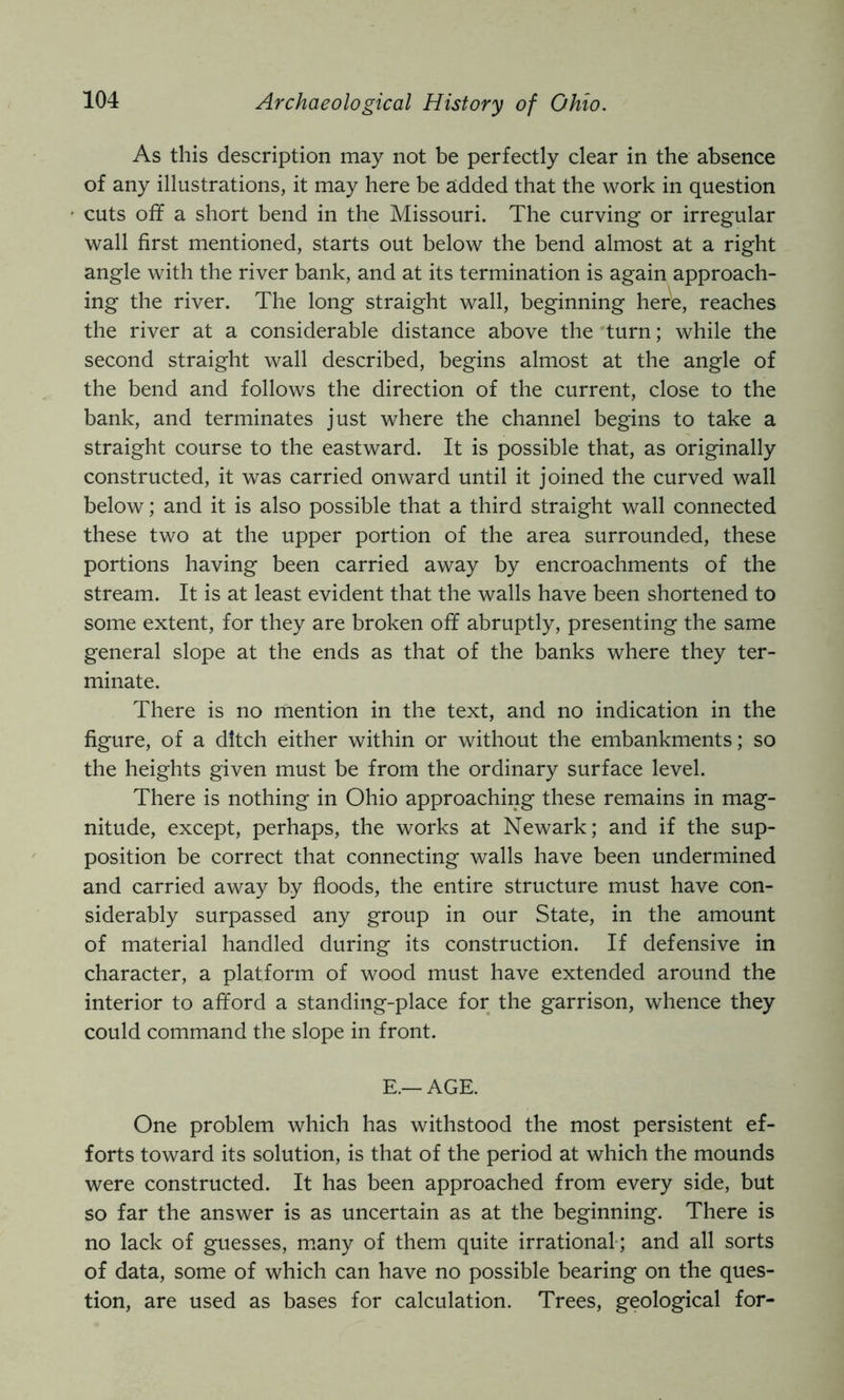 As this description may not be perfectly clear in the absence of any illustrations, it may here be added that the work in question cuts off a short bend in the Missouri. The curving or irregular wall first mentioned, starts out below the bend almost at a right angle with the river bank, and at its termination is again approach- ing the river. The long straight wall, beginning here, reaches the river at a considerable distance above the turn; while the second straight wall described, begins almost at the angle of the bend and follows the direction of the current, close to the bank, and terminates just where the channel begins to take a straight course to the eastward. It is possible that, as originally constructed, it was carried onward until it joined the curved wall below; and it is also possible that a third straight wall connected these two at the upper portion of the area surrounded, these portions having been carried away by encroachments of the stream. It is at least evident that the walls have been shortened to some extent, for they are broken off abruptly, presenting the same general slope at the ends as that of the banks where they ter- minate. There is no mention in the text, and no indication in the figure, of a ditch either within or without the embankments; so the heights given must be from the ordinary surface level. There is nothing in Ohio approaching these remains in mag- nitude, except, perhaps, the works at Newark; and if the sup- position be correct that connecting walls have been undermined and carried away by floods, the entire structure must have con- siderably surpassed any group in our State, in the amount of material handled during its construction. If defensive in character, a platform of wood must have extended around the interior to afford a standing-place for the garrison, whence they could command the slope in front. E.—AGE. One problem which has withstood the most persistent ef- forts toward its solution, is that of the period at which the mounds were constructed. It has been approached from every side, but so far the answer is as uncertain as at the beginning. There is no lack of guesses, m.any of them quite irrational-; and all sorts of data, some of which can have no possible bearing on the ques- tion, are used as bases for calculation. Trees, geological for-