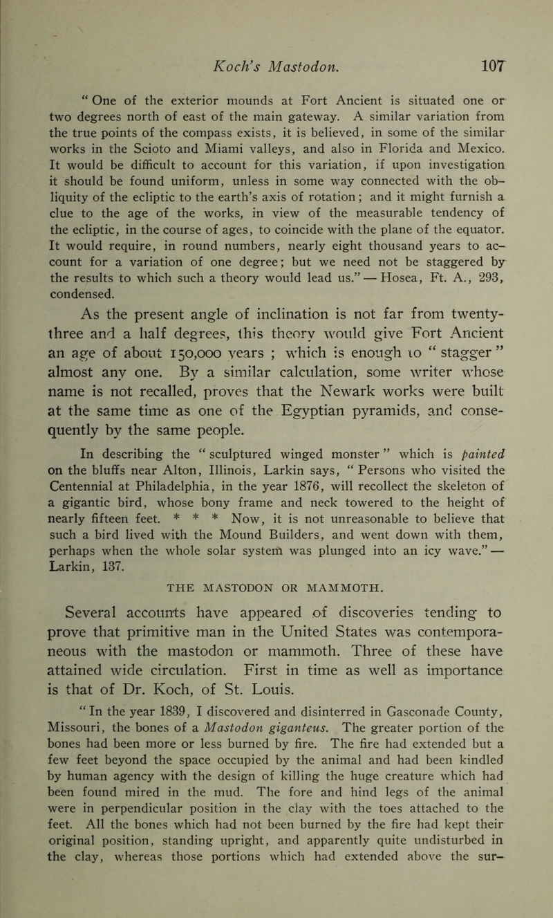 Koch's Mastodon. m “ One of the exterior mounds at Fort Ancient is situated one or two degrees north of east of the main gateway. A similar variation from the true points of the compass exists, it is believed, in some of the similar works in the Scioto and Miami valleys, and also in Florida and Mexico. It would be difficult to account for this variation, if upon investigation it should be found uniform, unless in some way connected with the ob- liquity of the ecliptic to the earth’s axis of rotation; and it might furnish a clue to the age of the works, in view of the measurable tendency of the ecliptic, in the course of ages, to coincide with the plane of the equator. It would require, in round numbers, nearly eight thousand years to ac- count for a variation of one degree; but we need not be staggered by the results to which such a theory would lead us.” — Hosea, Ft. A., 293, condensed. As the present angle of inclination is not far from twenty- three and a half degrees, this theory would give Fort Ancient an age of about 150,000 years ; which is enough 10 “ stagger ” almost any one. By a similar calculation, some writer whose name is not recalled, proves that the Newark works were built at the same time as one of the Egyptian pyramids, and conse- quently by the same people. In describing the “ sculptured winged monster ” which is painted on the bluffs near Alton, Illinois, Larkin says, “ Persons who visited the Centennial at Philadelphia, in the year 1876, will recollect the skeleton of a gigantic bird, whose bony frame and neck towered to the height of nearly fifteen feet. * * * Now, it is not unreasonable to believe that such a bird lived with the Mound Builders, and went down with them, perhaps when the whole solar system was plunged into an icy wave.” — Larkin, 137. THE MASTODON OR MAMMOTH. Several accounts have appeared of discoveries tending to prove that primitive man in the United States was contempora- neous with the mastodon or mammoth. Three of these have attained wide circulation. First in time as well as importance is that of Dr. Koch, of St. Louis. “In the year 1839, I discovered and disinterred in Gasconade County, Missouri, the bones of a Mastodon giganteus. The greater portion of the bones had been more or less burned by fire. The fire had extended but a few feet beyond the space occupied by the animal and had been kindled by human agency with the design of killing the huge creature which had been found mired in the mud. The fore and hind legs of the animal were in perpendicular position in the clay with the toes attached to the feet. All the bones which had not been burned by the fire had kept their original position, standing upright, and apparently quite undisturbed in the clay, whereas those portions which had extended above the sur-