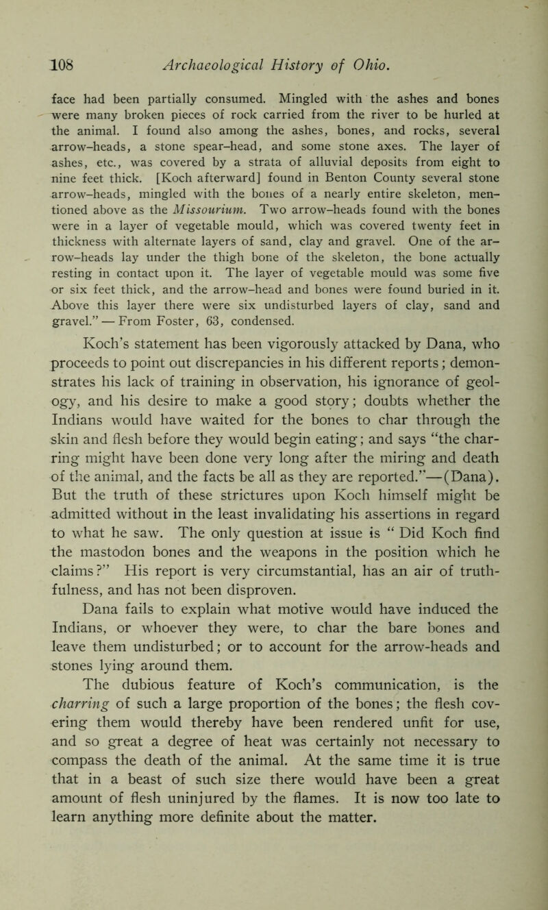 face had been partially consumed. Mingled with the ashes and bones were many broken pieces of rock carried from the river to be hurled at the animal, I found also among the ashes, bones, and rocks, several arrow-heads, a stone spear-head, and some stone axes. The layer of ashes, etc., was covered by a strata of alluvial deposits from eight to nine feet thick. [Koch afterward] found in Benton County several stone arrow-heads, mingled with the bones of a nearly entire skeleton, men- tioned above as the Missourium. Two arrow-heads found with the bones were in a layer of vegetable mould, which was covered twenty feet in thickness with alternate layers of sand, clay and gravel. One of the ar- row-heads lay under the thigh bone of the skeleton, the bone actually resting in contact upon it. The layer of vegetable mould was some five or six feet thick, and the arrow-head and bones were found buried in it. Above this layer there were six undisturbed layers of clay, sand and gravel.” — From Foster, 63, condensed. Koch’s statement has been vigorously attacked by Dana, who proceeds to point out discrepancies in his different reports; demon- strates his lack of training in observation, his ignorance of geol- ogy, and his desire to make a good story; doubts whether the Indians would have waited for the bones to char through the skin and flesh before they would begin eating; and says “the char- ring might have been done very long after the miring and death of the animal, and the facts be all as they are reported.’’—(Dana). But the truth of these strictures upon Koch himself might be admitted without in the least invalidating his assertions in regard to what he saw. The only question at issue is “ Did Koch find the mastodon bones and the weapons in the position which he claims?” His report is very circumstantial, has an air of truth- fulness, and has not been disproven. Dana fails to explain what motive would have induced the Indians, or whoever they were, to char the bare bones and leave them undisturbed; or to account for the arrow-heads and stones lying around them. The dubious feature of Koch’s communication, is the charring of such a large proportion of the bones; the flesh cov- ering them would thereby have been rendered unfit for use, and so great a degree of heat was certainly not necessary to compass the death of the animal. At the same time it is true that in a beast of such size there would have been a great amount of flesh uninjured by the flames. It is now too late to learn anything more definite about the matter.