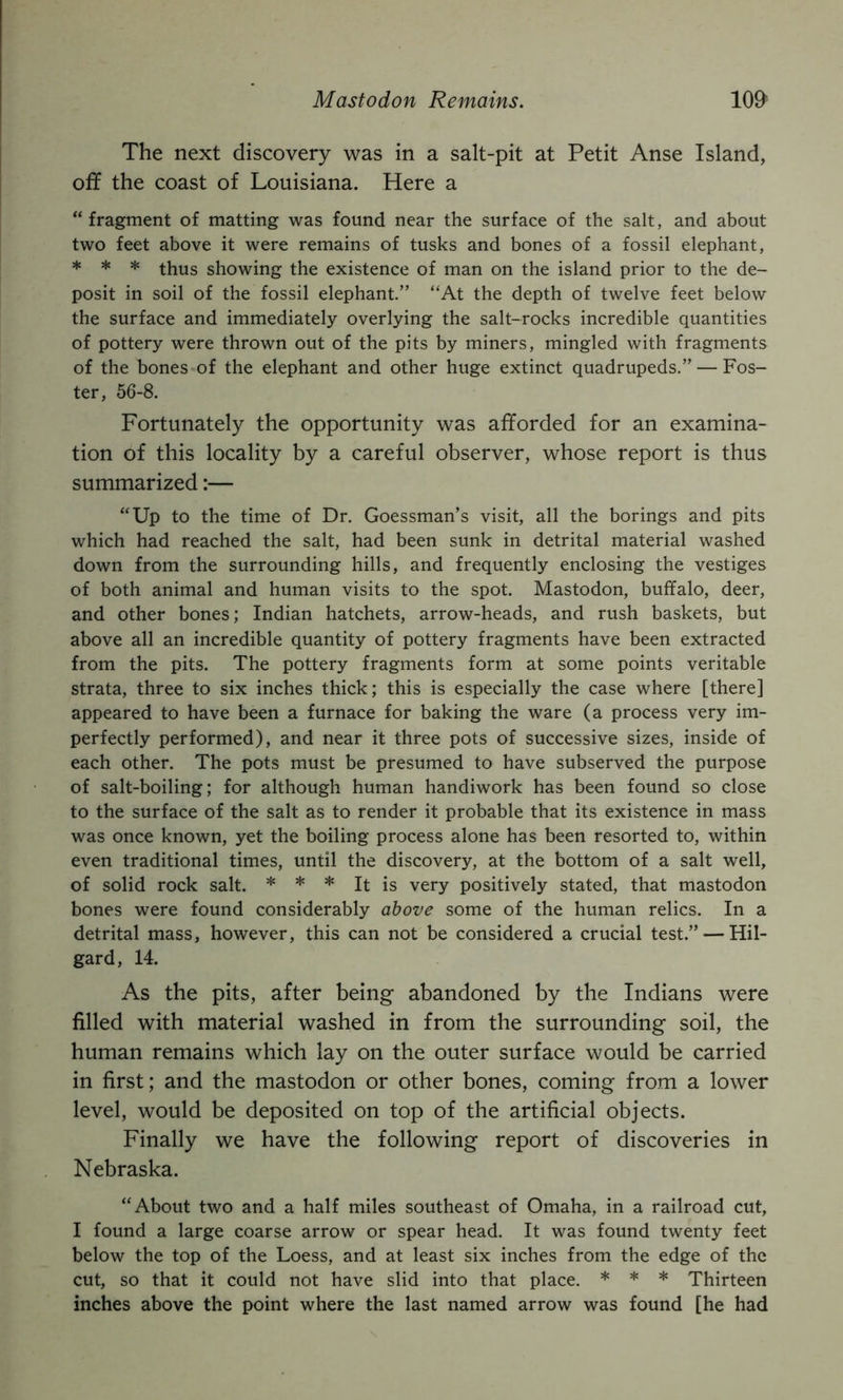 Mastodon Remains. 10& The next discovery was in a salt-pit at Petit Anse Island, off the coast of Louisiana. Here a “fragment of matting was found near the surface of the salt, and about two feet above it were remains of tusks and bones of a fossil elephant, * * * thus showing the existence of man on the island prior to the de- posit in soil of the fossil elephant.” “At the depth of twelve feet below the surface and immediately overlying the salt-rocks incredible quantities of pottery were thrown out of the pits by miners, mingled with fragments of the bones of the elephant and other huge extinct quadrupeds.” — Fos- ter, 56-8. Fortunately the opportunity was afforded for an examina- tion of this locality by a careful observer, whose report is thus summarized:— “Up to the time of Dr. Goessman’s visit, all the borings and pits which had reached the salt, had been sunk in detrital material washed down from the surrounding hills, and frequently enclosing the vestiges of both animal and human visits to the spot. Mastodon, buffalo, deer, and other bones; Indian hatchets, arrow-heads, and rush baskets, but above all an incredible quantity of pottery fragments have been extracted from the pits. The pottery fragments form at some points veritable strata, three to six inches thick; this is especially the case where [there] appeared to have been a furnace for baking the ware (a process very im- perfectly performed), and near it three pots of successive sizes, inside of each other. The pots must be presumed to have subserved the purpose of salt-boiling; for although human handiwork has been found so close to the surface of the salt as to render it probable that its existence in mass was once known, yet the boiling process alone has been resorted to, within even traditional times, until the discovery, at the bottom of a salt well, of solid rock salt. * * * It is very positively stated, that mastodon bones were found considerably above some of the human relics. In a detrital mass, however, this can not be considered a crucial test.” — Hil- gard, 14. As the pits, after being abandoned by the Indians were filled with material washed in from the surrounding soil, the human remains which lay on the outer surface would be carried in first; and the mastodon or other bones, coming from a lower level, would be deposited on top of the artificial objects. Finally we have the following report of discoveries in Nebraska. “About two and a half miles southeast of Omaha, in a railroad cut, I found a large coarse arrow or spear head. It was found twenty feet below the top of the Loess, and at least six inches from the edge of the cut, so that it could not have slid into that place. * * * Thirteen inches above the point where the last named arrow was found [he had
