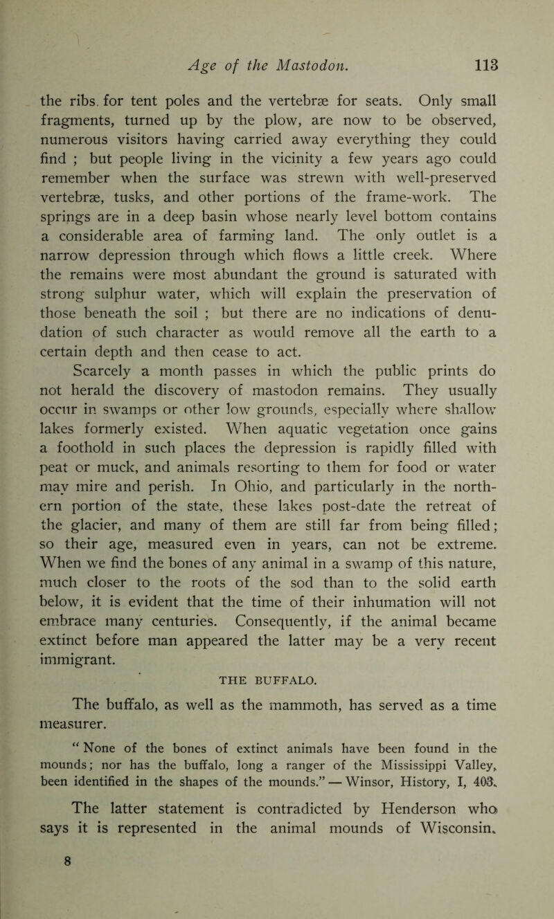 the ribs, for tent poles and the vertebrae for seats. Only small fragments, turned up by the plow, are now to be observed, numerous visitors having carried away everything they could find ; but people living in the vicinity a few years ago could remember when the surface was strewn with well-preserved vertebrae, tusks, and other portions of the frame-work. The springs are in a deep basin whose nearly level bottom contains a considerable area of farming land. The only outlet is a narrow depression through which flows a little creek. Where the remains were most abundant the ground is saturated with strong sulphur water, which will explain the preservation of those beneath the soil ; but there are no indications of denu- dation of such character as would remove all the earth to a certain depth and then cease to act. Scarcely a month passes in which the public prints do not herald the discovery of mastodon remains. They usually occur in swamps or other low grounds, especially where shallow lakes formerly existed. When aquatic vegetation once gains a foothold in such places the depression is rapidly filled with peat or muck, and animals resorting to them for food or water may mire and perish. In Ohio, and particularly in the north- ern portion of the state, these lakes post-date the retreat of the glacier, and many of them are still far from being filled; so their age, measured even in years, can not be extreme. When we find the bones of any animal in a swamp of this nature, much closer to the roots of the sod than to the solid earth below, it is evident that the time of their inhumation will not em.brace many centuries. Consequently, if the anim.al became extinct before man appeared the latter may be a very recent immigrant. THE BUFFALO. The buffalo, as well as the mammoth, has served as a time measurer. “ None of the bones of extinct animals have been found in the mounds; nor has the buffalo, long a ranger of the Mississippi Valley, been identified in the shapes of the mounds.” — Winsor, History, I, 403. The latter statement is contradicted by Henderson who says it is represented in the animal mounds of Wisconsin. 8