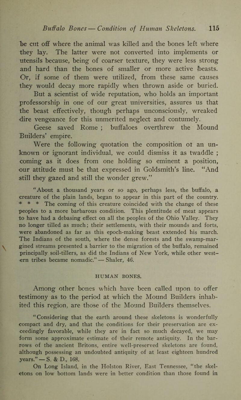 be cut off where the animal was killed and the bones left where they lay. The latter were not converted into implements or utensils because, being of coarser texture, they were less strong and hard than the bones of smaller or more active (beasts. Or, if some of them were utilized, from these same causes they would decay more rapidly when thrown aside or buried. But a scientist of wide reputation, who holds an important professorship in one of our great universities, assures us that the beast effectively, though perhaps unconsciously, wreaked dire vengeance for this unmerited neglect and contumely. Geese saved Rome ; buffaloes overthrew the Mound Builders’ empire. Were the following quotation the composition ot an un- known or ignorant individual, we could dismiss it as twaddle ; coming as it does from one holding so eminent a position, our attitude must be that expressed in Goldsmith’s line. “And still they gazed and still the wonder grew.” “About a thousand years or so ago, perhaps less, the buffalo, a creature of the plain lands, began to appear in this part of the country. * * * The coming of this creature coincided with the change of these peoples to a more barbarous condition. This plentitude of meat appears to have had a debasing effect on all the peoples of the Ohio Valley. They no longer tilled as much; their settlements, with their mounds and forts, were abandoned as far as this epoch-making beast extended his march. The Indians of the south, where the dense forests and the swamp-mar- gined streams presented a barrier to the migration of the buffalo, remained principally soil-tillers, as did the Indians of New York, while other west- >ern tribes became nomadic.” — Shaler, 46. HUMAN BONES. Among other bones which have been called upon to offer testimony as to the period at which the Mound Builders inhab- ited this region, are those of the Mound Builders themselves. “Considering that the earth around these skeletons is wonderfully compact and dry, and that the conditions for their preservation are ex- ceedingly favorable, while they are in fact so much decayed, we may form some approximate estimate of their remote antiquity. In the bar- rows of the ancient Britons, entire well-preserved skeletons are found, although possessing an undoubted antiquity of at least eighteen hundred years.” — S, & D., 168. On Long Island, in the Holston River, East Tennessee, “the skel- etons on low bottom lands were in better condition than those found in