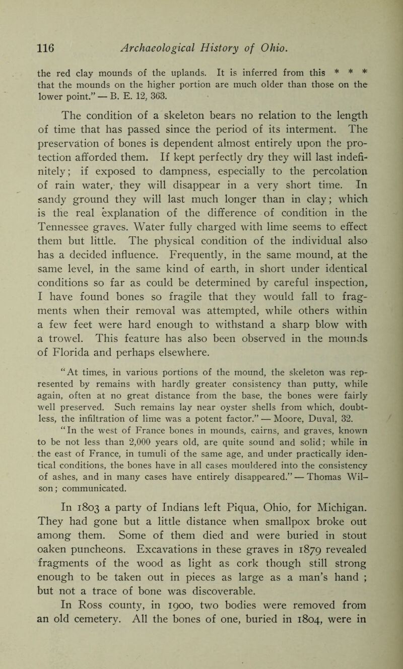 the red clay mounds of the uplands. It is inferred from this * * * that the mounds on the higher portion are much older than those on the lower point.” — B. E. 12, 363. The condition of a skeleton bears no relation to the length of time that has passed since the period of its interment. The preservation of bones is dependent almost entirely upon the pro- tection afforded them. If kept perfectly dry they will last indefi- nitely; if exposed to dampness, especially to the percolation of rain water, they will disappear in a very short time. In sandy ground they will last much longer than in clay; which is the real explanation of the difference of condition in the Tennessee graves. Water fully charged with lime seems to effect them but little. The physical condition of the individual also has a decided influence. Frequently, in the same mound, at the same level, in the same kind of earth, in short under identical conditions so far as could be determined by careful inspection, I have found bones so fragile that they would fall to frag- ments when their removal was attempted, while others within a few feet were hard enough to withstand a sharp blow with a trowel. This feature has also been observed in the mounds of Florida and perhaps elsewhere. “At times, in various portions of the mound, the skeleton was rep- resented by remains with hardly greater consistency than putty, while again, often at no great distance from the base, the bones were fairly well preserved. Such remains lay near oyster shells from which, doubt- less, the infiltration of lime was a potent factor.” — Moore, Duval, 32. “In the west of France bones in mounds, cairns, and graves, known to be not less than 2,000 years old, are quite sound and solid; while in the east of France, in tumuli of the same age, and under practically iden- tical conditions, the bones have in all cases mouldered into the consistency of ashes, and in many cases have entirely disappeared.” — Thomas Wil- son ; communicated. In 1803 3. party of Indians left Piqua, Ohio, for Michigan. They had gone but a little distance when smallpox broke out among them. Some of them died and were buried in stout oaken puncheons. Excavations in these graves in 1879 revealed fragments of the wood as light as cork though still strong enough to be taken out in pieces as large as a man’s hand ; but not a trace of bone was discoverable. In Ross county, in 1900, two bodies were removed from an old cemetery. All the bones of one, buried in 1804, were in