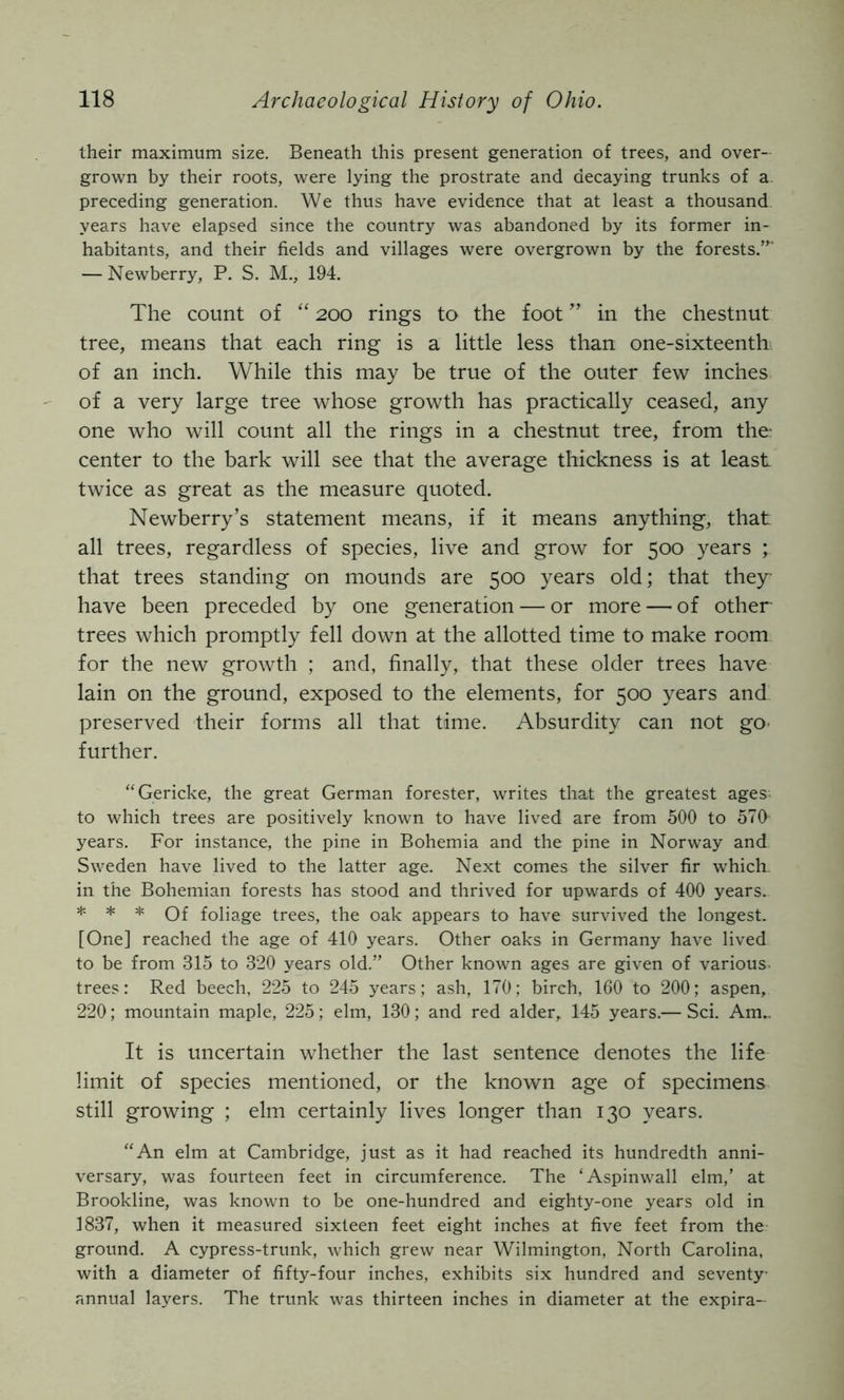 their maximum size. Beneath this present generation of trees, and over- grown by their roots, were lying the prostrate and decaying trunks of a. preceding generation. We thus have evidence that at least a thousand years have elapsed since the country was abandoned by its former in- habitants, and their fields and villages were overgrown by the forests.”' — Newberry, P. S. M., 194. The count of “ 200 rings to the foot ” in the chestnut tree, means that each ring is a little less than one-sixteenth of an inch. While this may be true of the outer few inches of a very large tree whose growth has practically ceased, any one who will count all the rings in a chestnut tree, from the center to the bark will see that the average thickness is at least twice as great as the measure quoted. Newberry’s statement means, if it means anything, that all trees, regardless of species, live and grow for 500 years ; that trees standing on mounds are 500 years old; that they have been preceded by one generation — or more — of other trees which promptly fell down at the allotted time to make room for the new growth ; and, finally, that these older trees have lain on the ground, exposed to the elements, for 500 years and preserved their forms all that time. Absurdity can not go- further. ‘‘Gericke, the great German forester, writes that the greatest ages to which trees are positively known to have lived are from 500 to 570 years. For instance, the pine in Bohemia and the pine in Norway and Sweden have lived to the latter age. Next comes the silver fir which in the Bohemian forests has stood and thrived for upwards of 400 years. * * * Of foliage trees, the oak appears to have survived the longest. [One] reached the age of 410 years. Other oaks in Germany have lived to be from 315 to 320 years old.” Other known ages are given of various, trees: Red beech, 225 to 245 years; ash, 170; birch, 160 to 200; aspen, 220; mountain maple, 225; elm, 130; and red alder, 145 years.— Sci. Am.. It is uncertain whether the last sentence denotes the life limit of species mentioned, or the known age of specimens still growing ; elm certainly lives longer than 130 years. “An elm at Cambridge, just as it had reached its hundredth anni- versary, was fourteen feet in circumference. The ‘Aspinwall elm,’ at Brookline, was known to be one-hundred and eighty-one years old in 1837, when it measured sixteen feet eight inches at five feet from the- ground. A cypress-trunk, which grew near Wilmington, North Carolina, with a diameter of fifty-four inches, exhibits six hundred and seventy- annual layers. The trunk was thirteen inches in diameter at the expira-