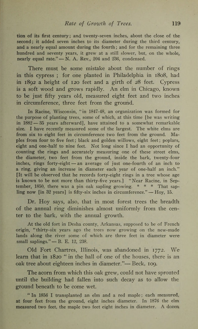 tion of its first century; and twenty-seven inches, about the close of the second; it added seven inches to its diameter during the third century, and a nearly equal amount during the fourth; and for the remaining three hundred and seventy years, it grew at a still slower, but, on the whole^ nearly equal rate.” — N. A. Rev., 204 and 236, condensed. There must be some mistake about the number of rings in this cypress ; for one planted in Philadelphia in i8o8, had in 1892 a height of 120 feet and a girth of 28 feet. Cypress is a soft wood and grows rapidly. An elm in Chicago, known to be just fifty years old, measured eight feet and two inches, in circumference, three feet from the ground. In Racine, Wisconsin, “in 1847-48, an organization was formed for the purpose of planting trees, some of which, at this time [he was writing in 1882 — 35 years afterward], have attained to a somewhat remarkable size. I have recently measured some of the largest. The white elms are from six to eight feet in circumference two feet from the ground. Ma~ pies from four to five feet; black and golden willows, eight feet; poplars, eight and one-half to nine feet. Not long since I had an opportunity of counting the rings and accurately measuring one of these street elms, the diameter, two feet from the ground, inside the bark, twenty-four inches, rings forty-eight — an average of just one-fourth of an inch to a ring, giving an increase in diameter each year of one-half an inch.” [It will be observed that he records forty-eight rings in a tree whose age is known to be not more than thirty-five years.] “Near Racine, in Sep- tember, 1850, there was a pin oak sapling growing. * * * That sap- ling now [in 32 years] is fifty-six inches in circumference.” — Hoy, 15. Dr. Hoy says, also, that in most forest trees the breadth of the annual ring diminishes almost uniformly from the cen- ter to the bark, with the annual growth. At the old fort in Desha county, Arkansas, supposed to be of French origin, “thirty-six years ago the trees now growing on the new-made lands along the river some of which are three feet in diameter were- small saplings.” — B. E. 12, 238. Old Fort Chartres, Illinois, was abandoned in 1772. We learn that in 1820 “ in the hall of one of the houses, there is an oak tree about eighteen inches in diameter.”— Beck, 109. The acorn from which this oak grew, could not have sprouted until the building had fallen into such decay as to allow the ground beneath to be come wet. “ In 1856 I transplanted an elm and a red maple; each measured,, at four feet from the ground, eight inches diameter. In 1876 the elm measured two feet, the maple two feet eight inches in diameter. A dozen