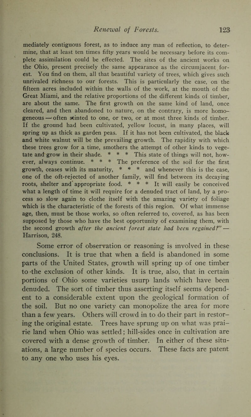 mediately contiguous forest, as to induce any man of reflection, to deter- mine, that at least ten times fifty years would be necessary before its com- plete assimilation could be effected. The sites of the ancient works on the Ohio, present precisely the same appearance as the circumjacent for- est. You find on them, all that beautiful variety of trees, which gives such unrivaled richness to our forests. This is particularly the case, on the fifteen acres included within the walls of the work, at the mouth of the Great Miami, and the relative proportions of the different kinds of timber, are about the same. The first growth on the same kind of land, once cleared, and then abandoned to nature, on the contrary, is more homo- geneous—often stinted to one, or two, or at most three kinds of timber. If the ground had been cultivated, yellow locust, in many places, will spring up as thick as garden peas. If it has not been cultivated, the black and white walnut will be the prevailing growth. The rapidity with which these trees grow for a time, smothers the attempt of other kinds to vege- tate and grow in their shade. * * * This state of things will not, how- ever, always continue. * * * preference of the soil for the first growth, ceases with its maturity, * * * ^^d whenever this is the case, one of the oft-rejected of another family, will find between its decaying roots, shelter and’appropriate food. * * * easily be conceived what a length of time it will require for a denuded tract of land, by a pro- cess so slow again to clothe itself with the amazing variety of foliage which is the characteristic of the forests of this region. Of what immense age, then, must be those works, so often referred to, covered, as has been supposed by those who have the best opportunity of examining them, with the second growth after the ancient forest state had been regained?” — Harrison, 248. Some error of observation or reasoning is involved in these conclusions. It is true that when a field is abandoned in some parts of the United States, growth will spring up of one timber to The exclusion of other kinds. It is true^ also, that in certain portions of Ohio some varieties usurp lands which have been denuded. The sort of timber thus asserting itself seems depend- ent to a considerable extent upon the geological formation of the soil. But no one variety can monopolize the area for more than a few years. Others will crowd in to do their part in restor- ing the original estate. Trees have sprung up on what was prai- rie land when Ohio was settled; hill-sides once in cultivation are covered with a dense growth of timber. In either of these situ- ations, a large number of species occurs. These facts are patent to any one who uses his eyes.