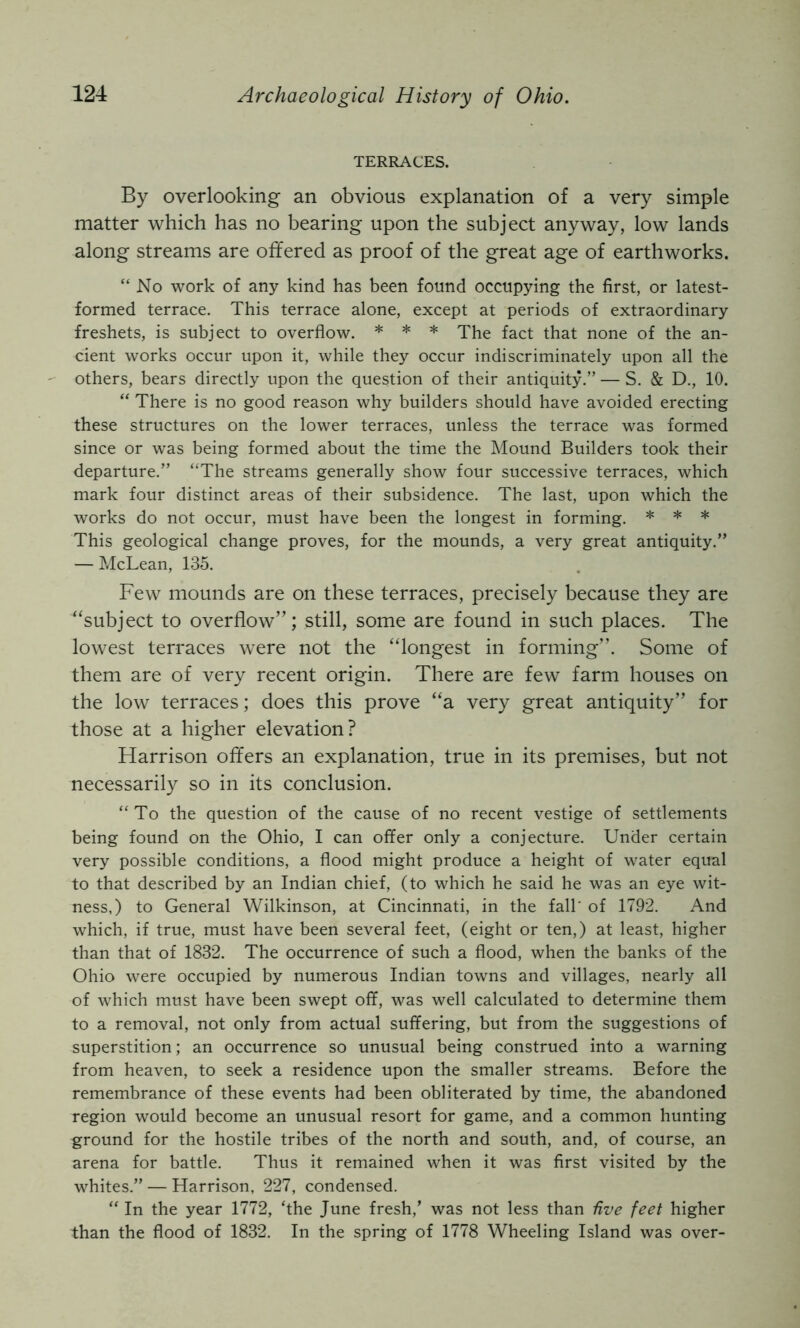 TERRACES. By overlooking an obvious explanation of a very simple matter which has no bearing upon the subject anyway, low lands along streams are offered as proof of the great age of earthworks. “No work of any kind has been found occupying the first, or latest- formed terrace. This terrace alone, except at periods of extraordinary freshets, is subject to overflow. * * * The fact that none of the an- cient works occur upon it, while they occur indiscriminately upon all the others, bears directly upon the question of their antiquity.” — S. & D., 10. “ There is no good reason why builders should have avoided erecting these structures on the lower terraces, unless the terrace was formed since or was being formed about the time the Mound Builders took their departure.” “The streams generally show four successive terraces, which mark four distinct areas of their subsidence. The last, upon which the works do not occur, must have been the longest in forming. * * * This geological change proves, for the mounds, a very great antiquity.” — McLean, 135. Few mounds are on these terraces, precisely because they are “subject to overflow”; still, some are found in such places. The lowest terraces were not the “longest in forming”. Some of them are of very recent origin. There are few farm houses on the low terraces; does this prove “a very great antiquity” for those at a higher elevation? Harrison offers an explanation, true in its premises, but not necessarily so in its conclusion. “To the question of the cause of no recent vestige of settlements being found on the Ohio, I can offer only a conjecture. Under certain very possible conditions, a flood might produce a height of water equal to that described by an Indian chief, (to which he said he was an eye wit- ness,) to General Wilkinson, at Cincinnati, in the fall' of 1792. And which, if true, must have been several feet, (eight or ten,) at least, higher than that of 1832. The occurrence of such a flood, when the banks of the Ohio were occupied by numerous Indian towns and villages, nearly all of which must have been swept off, was well calculated to determine them to a removal, not only from actual suffering, but from the suggestions of superstition; an occurrence so unusual being construed into a warning from heaven, to seek a residence upon the smaller streams. Before the remembrance of these events had been obliterated by time, the abandoned region would become an unusual resort for game, and a common hunting ground for the hostile tribes of the north and south, and, of course, an arena for battle. Thus it remained when it was first visited by the whites.” — Harrison, 227, condensed. “ In the year 1772, ‘the June fresh,’ was not less than Uve feet higher than the flood of 1832. In the spring of 1778 Wheeling Island was over-