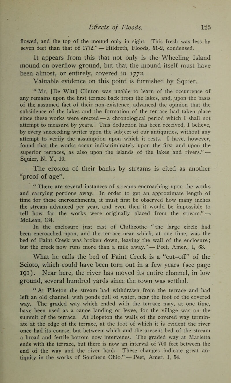flowed, and the top of the mound only in sight. This fresh was less by seven feet than that of 1772.” — Hildreth, Floods, 51-2, condensed. It appears from this that not only is the Wheeling Island mound on overflow ground, but that the mound itself must have been almost, or entirely, covered in 1772. Valuable evidence on this point is furnished by Squier. “ Mr. [De Witt] Clinton was unable to learn of the occurrence of any remains upon the first terrace back from the lakes, and, ^upon the basis of the assumed fact of their non-existence, advanced the opinion that the subsidence of the lakes and the formation of the terrace had taken place since these works were erected — a chronological period which I shall not attempt to measure by years. This deduction has been received, I believe, by every succeeding writer upon the subject of our antiquities, without any attempt to verify the assumption upon which it rests. I have, however, found that the works occur indiscriminately upon the first and upon the superior terraces, as also upon the islands of the lakes and rivers.” — Squier, N. Y., 10. The erosion of their banks by streams is cited as another ''proof of age”. “ There are several instances of streams encroaching upon the works and carrying portions away. In order to get an approximate length of time for these encroachments, it must first be observed how many inches the stream advanced per year, and even then it would be impossible to tell how far the works were originally placed from the stream.” —• McLean, 134. In the enclosure just east of Chillicothe “the large circle had been encroached upon, and the terrace near which, at one time, was the bed of Paint Creek was broken down, leaving the wall of the enclosure; but the creek now runs more than a mile away.” — Peet, Amer., I, 63. What he calls the bed of Paint Creek is a cut-ofif” of the Scioto, which could have been torn out in a few years (see page 191). Near here, the river has moved its entire channel, in low ground, several hundred yards since the town was settled. “ At Piketon the stream had withdrawn from the terrace and had left an old channel, with ponds full of water, near the foot of the covered way. The graded way which ended with the terrace may, at one time, have been used as a canoe landing or levee, for the village was on the summit of the terrace. At Hopeton the walls of the covered way termin- ate at the edge of the terrace, at the foot of which it is evident the river once had its course, but between which and the present bed of the stream a broad and fertile bottom now intervenes. The graded way at Marietta ends with the terrace, but there is now an interval of 700 feet between the end of the way and the river bank. These changes indicate great an- tiquity in the works of Southern Ohio.” — Peet, Amer. I, 54.