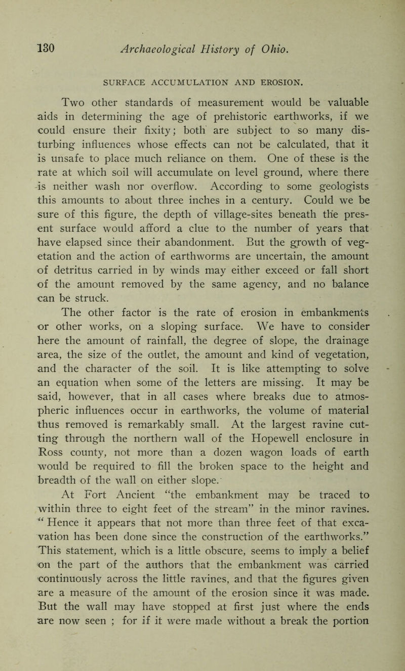 SURFACE ACCUMULATION AND EROSION. Two other standards of measurement would be valuable aids in determining the age of prehistoric earthworks, if we could ensure their fixity; both are subject to so many dis- turbing influences whose effects can not be calculated, that it is unsafe to place much reliance on them. One of these is the rate at which soil will accumulate on level ground, where there -is neither wash nor overflow. According to some geologists this amounts to about three inches in a century. Could we be sure of this figure, the depth of village-sites beneath the pres- ent surface would afford a clue to the number of years that have elapsed since their abandonment. But the growth of veg- etation and the action of earthworms are uncertain, the amount of detritus carried in by winds may either exceed or fall short of the amount removed by the same agency, and no balance can be struck. The other factor is the rate of erosion in embankments or other works, on a sloping surface. We have to consider here the amount of rainfall, the degree of slope, the drainage area, the size of the outlet, the amount and kind of vegetation, and the character of the soil. It is like attempting to solve an equation when some of the letters are missing. It may be said, however, that in all cases where breaks due to atmos- pheric influences occur in earthworks, the volume of material thus removed is remarkably small. At the largest ravine cut- ting through the northern wall of the Hopewell enclosure in Ross county, not more than a dozen wagon loads of earth would be required to fill the broken space to the height and breadth of the wall on either slope. At Fort Ancient “the embankment may be traced to within three to eight feet of the stream” in the minor ravines. “ Hence it appears that not more than three feet of that exca- vation has been done since the construction of the earthworks.” This statement, which is a little obscure, seems to imply a belief on the part of the authors that the embankment was carried continuously across the little ravines, and that the figures given are a measure of the amount of the erosion since it was made. But the wall may have stopped at first just where the ends are now seen ; for if it were made without a break the portion