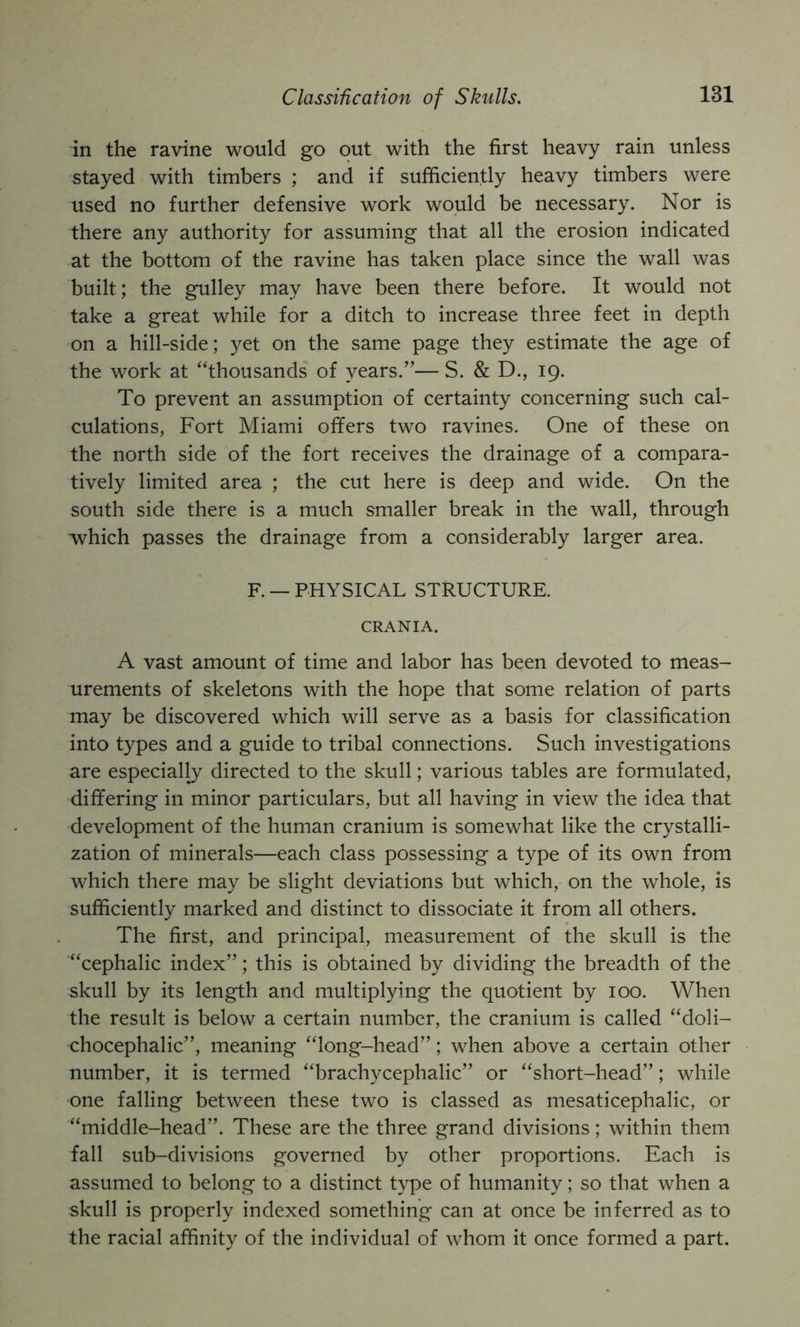 Classification of Skulls. in the ravine would go out with the first heavy rain unless stayed with timbers ; and if sufficiently heavy timbers were used no further defensive work would be necessary. Nor is there any authority for assuming that all the erosion indicated at the bottom of the ravine has taken place since the wall was built; the gulley may have been there before. It would not take a great while for a ditch to increase three feet in depth on a hill-side; yet on the same page they estimate the age of the work at “thousands of years.”— S. & D., 19. To prevent an assumption of certainty concerning such cal- culations, Fort Miami offers two ravines. One of these on the north side of the fort receives the drainage of a compara- tively limited area ; the cut here is deep and wide. On the south side there is a much smaller break in the wall, through which passes the drainage from a considerably larger area. F. — PHYSICAL STRUCTURE. CRANIA. A vast amount of time and labor has been devoted to meas- urements of skeletons with the hope that some relation of parts may be discovered which will serve as a basis for classification into types and a guide to tribal connections. Such investigations are especially directed to the skull; various tables are formulated, differing in minor particulars, but all having in view the idea that development of the human cranium is somewhat like the crystalli- zation of minerals—each class possessing a type of its own from which there may be slight deviations but which, on the whole, is sufficiently marked and distinct to dissociate it from all others. The first, and principal, measurement of the skull is the “cephalic index”; this is obtained by dividing the breadth of the skull by its length and multiplying the quotient by 100. When the result is below a certain number, the cranium is called “doli- chocephalic”, meaning “long-head”; when above a certain other number, it is termed “brachycephalic” or “short-head”; while one falling between these two is classed as mesaticephalic, or “middle-head”. These are the three grand divisions; within them fall sub-divisions governed by other proportions. Each is assumed to belong to a distinct type of humanity; so that when a skull is properly indexed something can at once be inferred as to the racial affinity of the individual of whom it once formed a part.