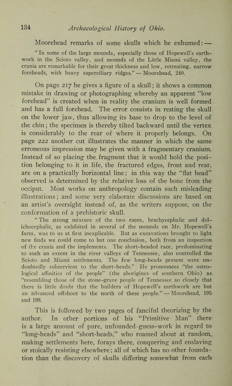 Moorehead remarks of some skulls which he exhumed: — “In some of the large mounds, especially those of Hopewell’s earth- work in the Scioto valley, and mounds of the Little Miami valley, the crania are remarkable for their great thickness and low, retreating, narrow foreheads, with heavy superciliary ridges.” — Moorehead, 240. On page 217 he gives a figure of a skull; it shows a common mistake in drawing or photographing whereby an apparent “low forehead” is created when in reality the cranium is well formed and has a full forehead. The error consists in resting the skull on the lower jaw, thus allowing its base to drop to the level of the chin; the specimen is thereby tilted backward until the vertex is considerably to the rear of where it properly belongs. On page 222 another cut illustrates the manner in which the same- erroneous impression may be given with a fragmentary cranium. Instead of so placing the fragment that it would hold the posi- tion belonging to it in life, the fractured edges, front and rear, are on a practically horizontal line; in this way the “flat head” observed is determined by the relative loss of the bone from the occiput. Most works on anthropology contain such misleading illustrations; and some very elaborate discussions are based on an artist’s oversight instead of, as the writers suppose, on the conformation of a prehistoric skull. “The strong mixture of the two races, brachycephalic and dol- ichocephalic, as exhibited in several of the mounds on Mr. Hopewell’s farm, was to us at first inexplicable. But as excavations brought to light new finds we could come to but one conclusion, both from an inspection of the crania and the implements. The short-headed race, predominating to such an extent in the river valleys of Tennessee, also controlled the Scioto and Miami settlements. The few long-heads present were un- doubtedly subservient to the short-heads.” He pronounces “the osteo- logical affinities of the people” (the aborigines of southern Ohio) as. “resembling those of the stone-grave people of Tennessee so closely that there is little doubt that the builders of Hopewell’s earthwork are but an advanced offshoot to the north of these people.” — Moorehead, 195 and 198. This is followed by two pages of fanciful theorizing by the author. In other portions of his “Primitive Man” there is a large amount of pure, unfounded guess-work in regard to “long-heads” and “short-heads,” who roamed about at random,, making settlements here, forays there, conquering and enslaving or stoically resisting elsewhere; all of which has no other founda- tion than the discovery of skulls differing somewhat from each-