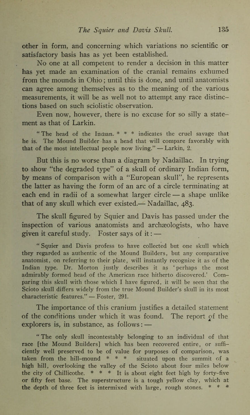 other in form, and concerning which variations no scientific or satisfactory basis has as yet been established. No one at all competent to render a decision in this matter has yet made an examination of the cranial remains exhumed from the mounds in Ohio; until this is done, and until anatomists can agree among themselves as to the meaning of the various measurements, it will be as well not to attempt, any race distinc- tions based on such sciolistic observation. Even now, however, there is no excuse for so silly a state- ment as that of Larkin. “ The head of the Indian. * ^ ^ indicates the cruel savage that he is. The Mound Builder has a head that will compare favorably with that of the most intellectual people now living.” — Larkin, 2. But this is no worse than a diagram by Nadaillac. In trying to show “the degraded type” of a skull of ordinary Indian form, by means of comparison with a “European skull”, he represents the latter as having the form of an arc of a circle terminating at each end in radii of a somewhat larger circle — a shape unlike that of any skull which ever existed.— Nadaillac, 483. The skull figured by Squier and Davis has passed under the inspection of various anatomists and archaeologists, who have given it careful study. Foster says of it: — “ Squier and Davis profess to have collected but one skull which they regarded as authentic of the Mound Builders, but any comparative anatomist, on referring to their plate, will instantly recognize it as of the Indian type. Dr. Morton justly describes it as ‘perhaps the most admirably formed head of the American race hitherto discovered.’ Com- paring this skull with those which I have figured, it will be seen that the Scioto skull differs widely from the true Mound Builder’s skull in its most characteristic features.” — Foster, 291. The importance of this cranium justifies a detailed statement of the conditions under which it was found. The report of the explorers is, in substance, as follows: — “ The only skull incontestably belonging to an individual of that race [the Mound Builders] which has been recovered entire, or suffi- ciently well preserved to be of value for purposes of comparison, was taken from the hill-mound * * * situated upon the summit of a high hill, overlooking the valley of the Scioto about four miles below the city of Chillicothe. * * * It is about eight feet high by forty-five or fifty feet base. The superstructure is a tough yellow clay, which at the depth of three feet is intermixed with large, rough stones. * * ^