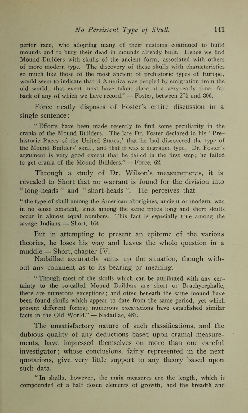 perior race, who adopting many of their customs continued to build mounds and to bury their dead in mounds already built. Hence we find Mound Euilders with skulls of the ancient form, associated with others of more modern type. The discovery of these skulls with characteristics so much like those of the most ancient of prehistoric types of Europe, would seem to indicate that if America was peopled by emigration from the old world, that event must have taken place at a very early time—far back of any of which we have record.” — Foster, between 275 and 306. Force neatly disposes of Foster’s entire discussion in a single sentence: “ Efforts have been made recently to find some peculiarity in the crania of the Mound Builders, The late Dr. Foster declared in his ‘ Pre- historic Races of the United States,’ that he had discovered the type of the Mound Builders’ skull, and that it was a degraded type. Dr. Foster’s argument is very good except that he failed in the first step; he failed to get crania of the Mound Builders.” — Force, 62. Through a study of Dr. Wilson’s measurements, it is revealed to Short that no warrant is found for the division into long-heads ” and “ short-heads He perceives that “ the type of skull among the American aborigines, ancient or modern, v/as in no sense constant, since among the same tribes long and short skulls occur in almost equal numbers. This fact is especially true among the savage Indians. — Short, 164. But in attempting to present an epitome of the various theories, he loses his way and leaves the whole question in a muddle.— Short, chapter IV. Nadaillac accurately sums up the situation, though with- out any comment as to its bearing or meaning. “ Though most of the skulls which can be attributed with any cer- tainty to the so-called Mound Builders are short or Brachycephalic, there are numerous exceptions; and often beneath the same mound have been found skulls which appear to date from the same period, yet which present different forms; numerous excavations have established similar facts in the Old World.” — Nadaillac, 487. The unsatisfactory nature of such classifications, and the dubious quality of any deductions based upon cranial measure- ments, have impressed themselves on more than one careful investigator; whose conclusions, fairly represented in the next quotations, give very little support to any theory based upon such data. “In skulls, however, the main measures are the length, which is compounded of a half dozen elements of growth, and the breadth and