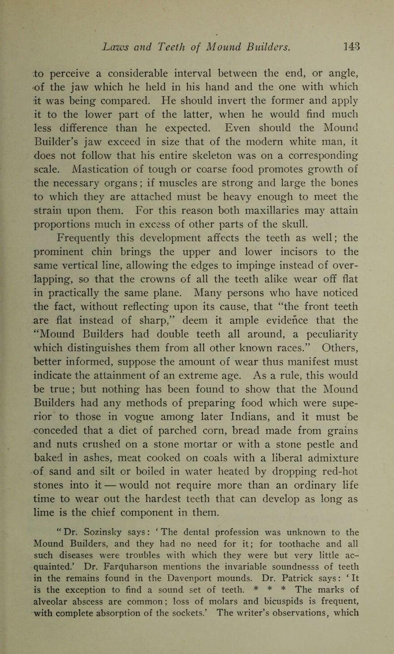 ;to perceive a considerable interval between the end, or angle, •of the jaw which he held in his hand and the one with which it was being compared. He should invert the former and apply it to the lower part of the latter, when he would find much less difference than he expected. Even should the Mound Builder’s jaw exceed in size that of the modern white man, it does not follow that his entire skeleton was on a corresponding scale. Mastication of tough or coarse food promotes growth of the necessary organs; if muscles are strong and large the bones to which they are attached must be heavy enough to meet the strain upon them. For this reason both maxillaries may attain proportions much in excess of other parts of the skull. Frequently this development affects the teeth as well; the prominent chin brings the upper and lower incisors to the same vertical line, allowing the edges to impinge instead of over- lapping, so that the crowns of all the teeth alike wear off flat in practically the same plane. Many persons who have noticed the fact, without reflecting upon its cause, that “the front teeth are flat instead of sharp,” deem it ample evidence that the “Mound Builders had double teeth all around, a peculiarity which distinguishes them from all other known races.” Others, better informed, suppose the amount of wear thus manifest must indicate the attainment of an extreme age. As a rule, this would be true; but nothing has been found to show that the Mound Builders had any methods of preparing food which were supe- rior to those in vogue among later Indians, and it must be conceded that a diet of parched corn, bread made from grains and nuts crushed on a stone mortar or with a stone pestle and baked in ashes, meat cooked on coals with a liberal admixture ■ of sand and silt or boiled in water heated by dropping red-hot stones into it — would not require more than an ordinary life time to wear out the hardest teeth that can develop as long as lime is the chief component in them. “ Dr. Sozinsky says: ‘ The dental profession was unknown to the Mound Builders, and they had no need for it; for toothache and all such diseases were troubles with which they were but very little ac- quainted.’ Dr. Farquharson mentions the invariable soundnesss of teeth in the remains found in the Davenport mounds. Dr. Patrick says: ‘ It is the exception to find a sound set of teeth, * * * marks of alveolar abscess are common; loss of molars and bicuspids is frequent, with complete absorption of the sockets.’ The writer’s observations, which