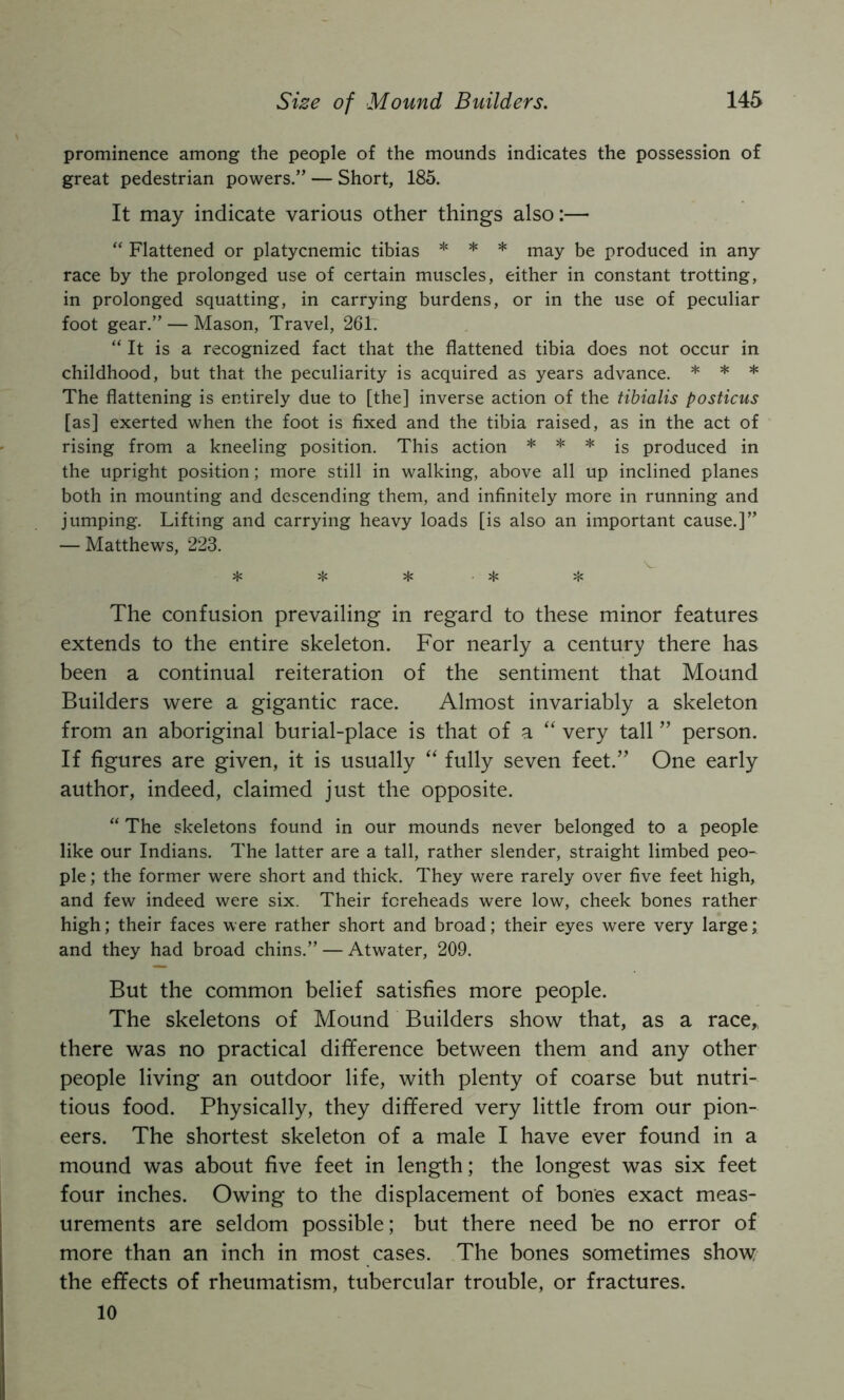 prominence among the people of the mounds indicates the possession of great pedestrian powers.” — Short, 185. It may indicate various other things also:— “ Flattened or platycnemic tibias * * * may be produced in any race by the prolonged use of certain muscles, either in constant trotting, in prolonged squatting, in carrying burdens, or in the use of peculiar foot gear.” — Mason, Travel, 261. “ It is a recognized fact that the flattened tibia does not occur in childhood, but that the peculiarity is acquired as years advance. * * * The flattening is entirely due to [the] inverse action of the tibialis posticus [as] exerted when the foot is fixed and the tibia raised, as in the act of rising from a kneeling position. This action * * * jg produced in the upright position; more still in walking, above all up inclined planes both in mounting and descending them, and infinitely more in running and jumping. Lifting and carrying heavy loads [is also an important cause.]” — Matthews, 223. V j}j ^ ^ ^ ;js The confusion prevailing in regard to these minor features extends to the entire skeleton. For nearly a century there has been a continual reiteration of the sentiment that Mound Builders were a gigantic race. Almost invariably a skeleton from an aboriginal burial-place is that of a “ very tall ” person. If figures are given, it is usually “ fully seven feet.” One early author, indeed, claimed just the opposite. “ The skeletons found in our mounds never belonged to a people like our Indians. The latter are a tall, rather slender, straight limbed peo- ple ; the former were short and thick. They were rarely over five feet high, and few indeed were six. Their foreheads were low, cheek bones rather high; their faces were rather short and broad; their eyes were very large; and they had broad chins.” — Atwater, 209. But the common belief satisfies more people. The skeletons of Mound Builders show that, as a race, there was no practical difference between them and any other people living an outdoor life, with plenty of coarse but nutri- tious food. Physically, they differed very little from our pion- eers. The shortest skeleton of a male I have ever found in a mound was about five feet in length; the longest was six feet four inches. Owing to the displacement of bones exact meas- urements are seldom possible; but there need be no error of more than an inch in most cases. The bones sometimes show the effects of rheumatism, tubercular trouble, or fractures. 10