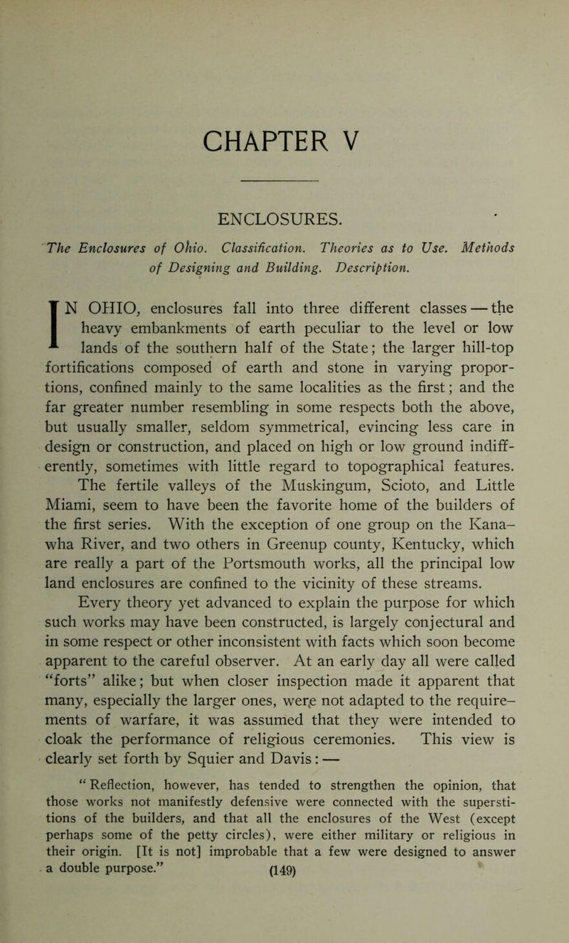 CHAPTER V ENCLOSURES. 'The Enclosures of Ohio. Classification. Theories as to Use. Methods of Designing and Building. Description. IN OHIO, enclosures fall into three different classes — the heavy embankments of earth peculiar to the level or low lands of the southern half of the State; the larger hill-top fortifications composed of earth and stone in varying propor- tions, confined mainly to the same localities as the first; and the far greater number resembling in some respects both the above, but usually smaller, seldom symmetrical, evincing less care in design or construction, and placed on high or low ground indiff- erently, sometimes with little regard to topographical features. The fertile valleys of the Muskingum, Scioto, and Little Miami, seem to have been the favorite home of the builders of the first series. With the exception of one group on the Kana- wha River, and two others in Greenup county, Kentucky, which are really a part of the Portsmouth works, all the principal low land enclosures are confined to the vicinity of these streams. Every theory yet advanced to explain the purpose for which such works may have been constructed, is largely conjectural and in some respect or other inconsistent with facts which soon become apparent to the careful observer. At an early day all were called “forts” alike; but when closer inspection made it apparent that many, especially the larger ones, wer^e not adapted to the require- ments of warfare, it was assumed that they were intended to cloak the performance of religious ceremonies. This view is ■ clearly set forth by Squier and Davis: — “ Reflection, however, has tended to strengthen the opinion, that those works not manifestly defensive were connected with the supersti- tions of the builders, and that all the enclosures of the West (except perhaps some of the petty circles), were either military or religious in their origin. [It is not] improbable that a few were designed to answer