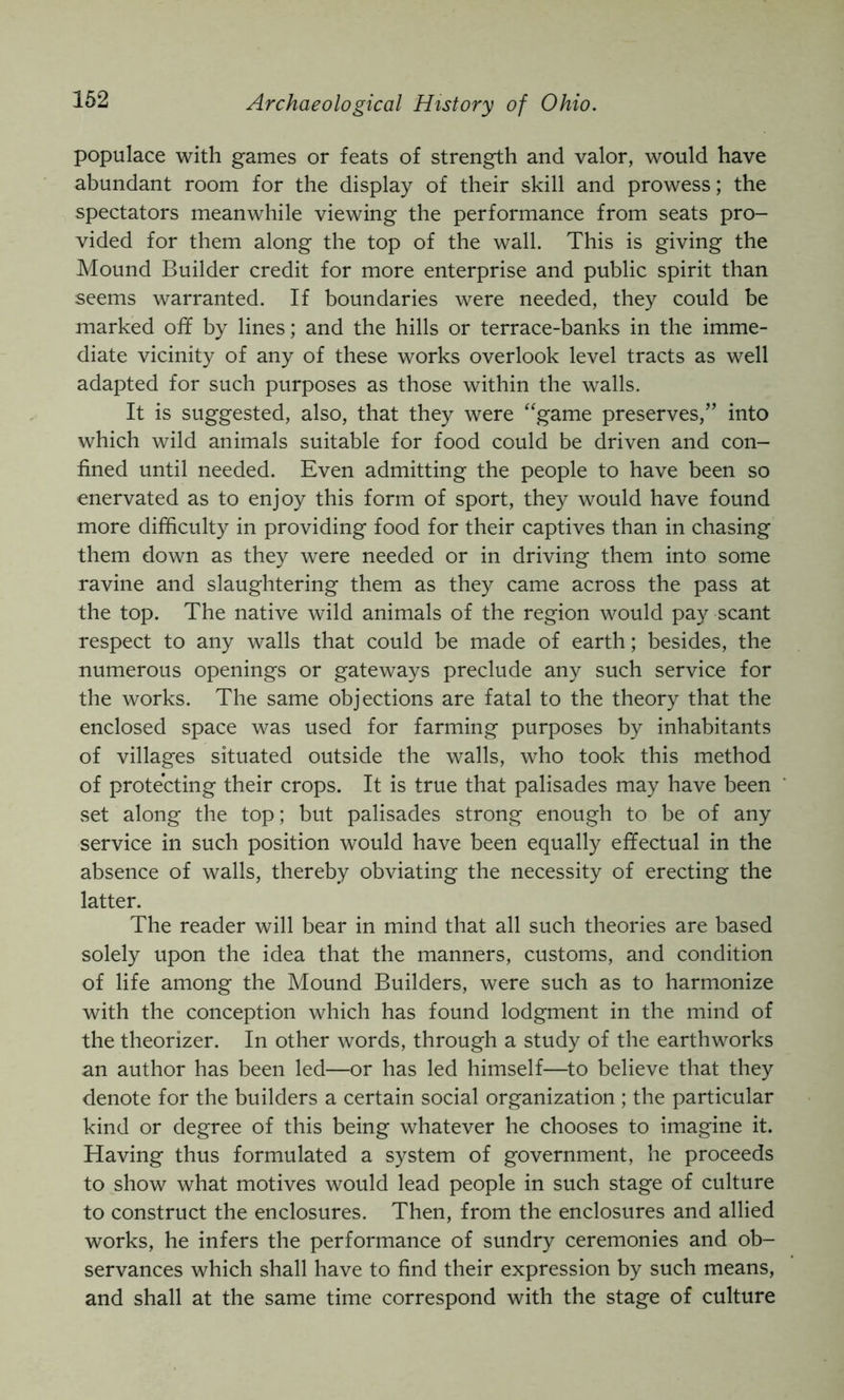 populace with games or feats of strength and valor, would have abundant room for the display of their skill and prowess; the spectators meanwhile viewing the performance from seats pro- vided for them along the top of the wall. This is giving the Mound Builder credit for more enterprise and public spirit than seems warranted. If boundaries were needed, they could be marked off by lines; and the hills or terrace-banks in the imme- diate vicinity of any of these works overlook level tracts as well adapted for such purposes as those within the walls. It is suggested, also, that they were “game preserves,” into which wild animals suitable for food could be driven and con- fined until needed. Even admitting the people to have been so enervated as to enjoy this form of sport, they would have found more difficulty in providing food for their captives than in chasing them down as they were needed or in driving them into some ravine and slaughtering them as they came across the pass at the top. The native wild animals of the region would pay scant respect to any walls that could be made of earth; besides, the numerous openings or gateways preclude any such service for the works. The same objections are fatal to the theory that the enclosed space was used for farming purposes by inhabitants of villages situated outside the walls, who took this method of protecting their crops. It is true that palisades may have been set along the top; but palisades strong enough to be of any service in such position would have been equally effectual in the absence of walls, thereby obviating the necessity of erecting the latter. The reader will bear in mind that all such theories are based solely upon the idea that the manners, customs, and condition of life among the Mound Builders, were such as to harmonize with the conception which has found lodgment in the mind of the theorizer. In other words, through a study of the earthworks an author has been led—or has led himself—to believe that they denote for the builders a certain social organization ; the particular kind or degree of this being whatever he chooses to imagine it. Having thus formulated a system of government, he proceeds to show what motives would lead people in such stage of culture to construct the enclosures. Then, from the enclosures and allied works, he infers the performance of sundry ceremonies and ob- servances which shall have to find their expression by such means, and shall at the same time correspond with the stage of culture