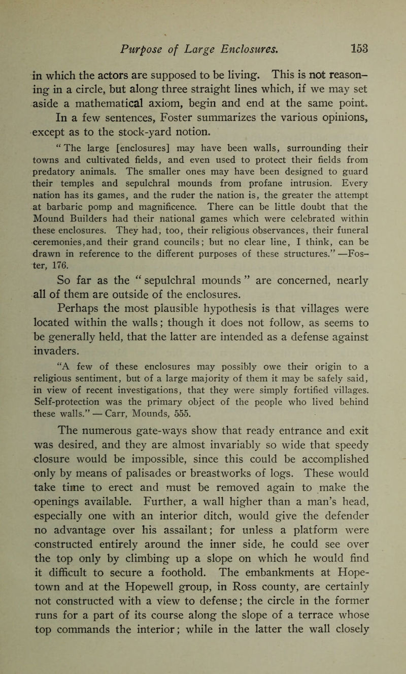 in which the actors are supposed to be living. This is not reason- ing in a circle, but along three straight lines which, if we may set aside a mathematical axiom, begin and end at the same point. In a few sentences, Foster summarizes the various opinions, -except as to the stock-yard notion. “The large [enclosures] may have been walls, surrounding their towns and cultivated fields, and even used to protect their fields from predatory animals. The smaller ones may have been designed to guard their temples and sepulchral mounds from profane intrusion. Every nation has its games, and the ruder the nation is, the greater the attempt at barbaric pomp and magnificence. There can be little doubt that the Mound Builders had their national games which were celebrated within these enclosures. They had, too, their religious observances, their funeral ceremonies,and their grand councils; but no clear line, I think, can be drawn in reference to the different purposes of these structures.” —Fos- ter, 176. So far as the sepulchral mounds ” are concerned, nearly all of them are outside of the enclosures. Perhaps the most plausible hypothesis is that villages were located within the walls; though it does not follow, as seems to be generally held, that the latter are intended as a defense against invaders. “A few of these enclosures may possibly owe their origin to a religious sentiment, but of a large majority of them it may be safely said, in view of recent investigations, that they were simply fortified villages. Self-protection was the primary object of the people who lived behind these walls.” — Carr, Mounds, 555. The numerous gate-ways show that ready entrance and exit was desired, and they are almost invariably so wide that speedy closure would be impossible, since this could be accomplished only by means of palisades or breastworks of logs. These would take time to erect and must be removed again to make the openings available. Further, a wall higher than a man’s head, especially one with an interior ditch, would give the defender no advantage over his assailant; for unless a platform were constructed entirely around the inner side, he could see over the top only by climbing up a slope on which he would find it difficult to secure a foothold. The embankments at Hope- town and at the Hopewell group, in Ross county, are certainly not constructed with a view to defense; the circle in the former runs for a part of its course along the slope of a terrace whose top commands the interior; while in the latter the wall closely