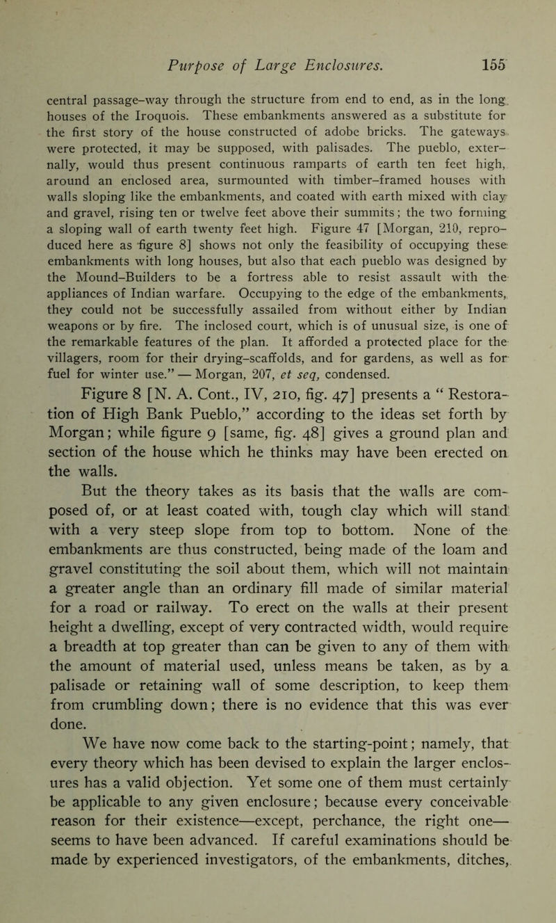 central passage-way through the structure from end to end, as in the long, houses of the Iroquois. These embankments answered as a substitute for the first story of the house constructed of adobe bricks. The gateways were protected, it may be supposed, with palisades. The pueblo, exter- nally, would thus present continuous ramparts of earth ten feet high, around an enclosed area, surmounted with timber-framed houses with walls sloping like the embankments, and coated with earth mixed with clay and gravel, rising ten or twelve feet above their summits; the two forming a sloping wall of earth twenty feet high. Figure 47 [Morgan, 210, repro- duced here as figure 8] shows not only the feasibility of occupying these embankments with long houses, but also that each pueblo was designed by the Mound-Builders to be a fortress able to resist assault with the appliances of Indian warfare. Occupying to the edge of the embankments, they could not be successfully assailed from without either by Indian weapons or by fire. The inclosed court, which is of unusual size, is one of the remarkable features of the plan. It afforded a protected place for the villagers, room for their drying-scaffolds, and for gardens, as well as for fuel for winter use.” — Morgan, 207, et seq, condensed. Figure 8 [N. A. Cont., IV, 210, fig. 47] presents a “ Restora- tion of High Bank Pueblo,” according to the ideas set forth by Morgan; while figure 9 [same, fig. 48] gives a ground plan and section of the house which he thinks may have been erected on the walls. But the theory takes as its basis that the walls are com- posed of, or at least coated with, tough clay which will stand' with a very steep slope from top to bottom. None of the embankments are thus constructed, being made of the loam and gravel constituting the soil about them, which will not maintain a greater angle than an ordinary fill made of similar material for a road or railway. To erect on the walls at their present height a dwelling, except of very contracted width, would require a breadth at top greater than can be given to any of them with the amount of material used, unless means be taken, as by a palisade or retaining wall of some description, to keep them* from crumbling down; there is no evidence that this was ever done. We have now come back to the starting-point; namely, that every theory which has been devised to explain the larger enclos- ures has a valid objection. Yet some one of them must certainly be applicable to any given enclosure; because every conceivable reason for their existence—except, perchance, the right one— seems to have been advanced. If careful examinations should be made by experienced investigators, of the embankments, ditches,
