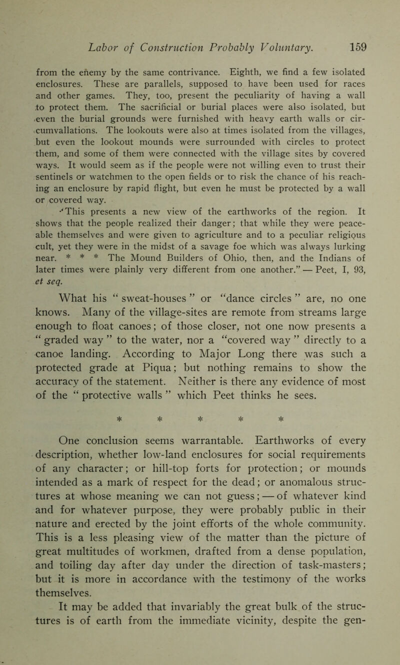 from the enemy by the same contrivance. Eighth, we find a few isolated enclosures. These are parallels, supposed to have been used for races and other games. They, too, present the peculiarity of having a wall ,to protect them. The sacrificial or burial places were also isolated, but .even the burial grounds were furnished with heavy earth walls or cir- .cumvallations. The lookouts were also at times isolated from the villages, but even the lookout mounds were surrounded with circles to protect them, and some of them were connected with the village sites by covered ways. It would seem as if the people were not willing even to trust their sentinels or w^atchmen to the open fields or to risk the chance of his reach- ing an enclosure by rapid flight, but even he must be protected by a wall or covered way. •'This presents a new view of the earthworks of the region. It shows that the people realized their danger; that while they were peace- able themselves and were given to agriculture and to a peculiar religious cult, yet they were in the midst of a savage foe which was always lurking near. * * * The Mound Builders of Ohio, then, and the Indians of later times were plainly very different from one another.” — Peet, I, 93, et seq. What his “ sweat-houses ” or “dance circles ” are, no one knows. Many of the village-sites are remote from streams large enough to float canoes; of those closer, not one now presents a “ graded way ” to the water, nor a “covered way ’’ directly to a canoe landing. According to Major Long there was such a protected grade at Piqua; but nothing remains to show the accuracy of the statement. Neither is there any evidence of most of the “ protective walls ” which Peet thinks he sees. jfj ^ jjc ;|i One conclusion seems warrantable. Earthworks of every description, whether low-land enclosures for social requirements of any character; or hill-top forts for protection; or mounds intended as a mark of respect for the dead; or anomalous struc- tures at whose meaning we can not guess; — of whatever kind and for whatever purpose, they were probably public in their nature and erected by the joint efforts of the whole community. This is a less pleasing view of the matter than the picture of great multitudes of workmen, drafted from a dense population, and toiling day after day under the direction of task-masters; but it is more in accordance with the testimony of the works themselves. It may be added that invariably the great bulk of the struc- tures is of earth from the immediate vicinity, despite the gen-