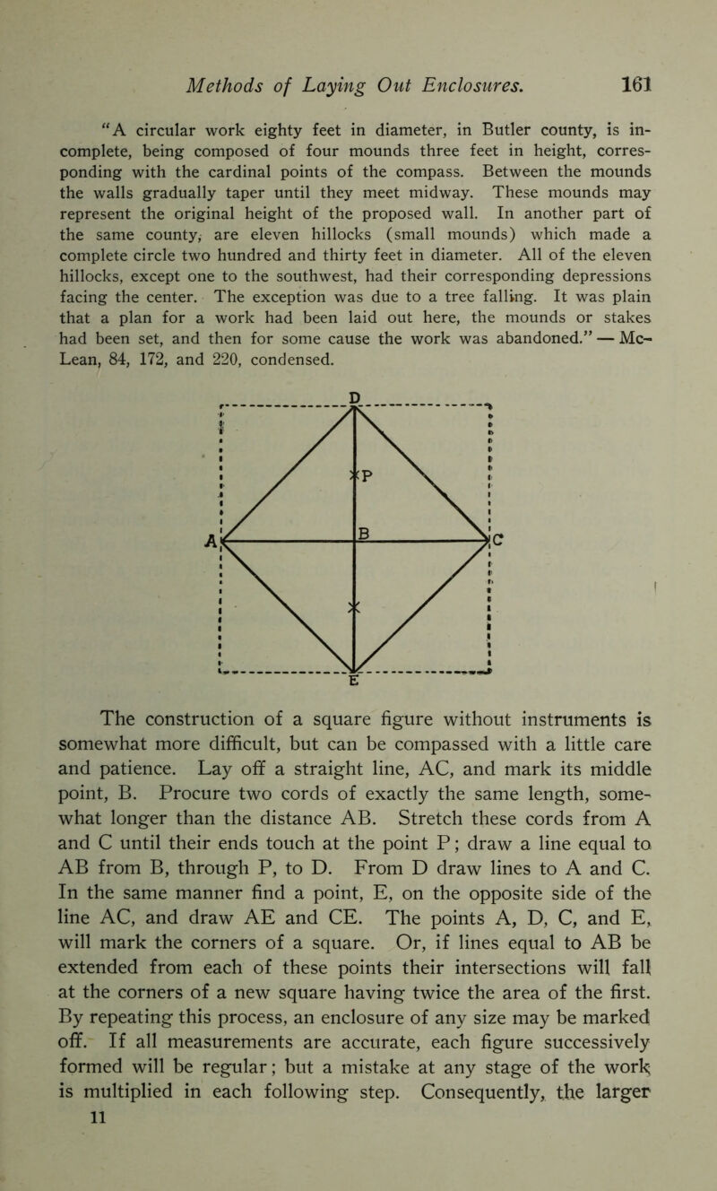 ‘‘A circular work eighty feet in diameter, in Butler county, is in- complete, being composed of four mounds three feet in height, corres- ponding with the cardinal points of the compass. Between the mounds the walls gradually taper until they meet midway. These mounds may represent the original height of the proposed wall. In another part of the same county, are eleven hillocks (small mounds) which made a complete circle two hundred and thirty feet in diameter. All of the eleven hillocks, except one to the southwest, had their corresponding depressions facing the center. The exception was due to a tree falling. It was plain that a plan for a work had been laid out here, the mounds or stakes had been set, and then for some cause the work was abandoned.” — Mc- Lean, 84, 172, and 220, condensed. The construction of a square figure without instruments is somewhat more difficult, but can be compassed with a little care and patience. Lay off a straight line, AC, and mark its middle point, B. Procure two cords of exactly the same length, some^ what longer than the distance AB. Stretch these cords from A and C until their ends touch at the point P; draw a line equal to AB from B, through P, to D. From D draw lines to A and C. In the same manner find a point, E, on the opposite side of the line AC, and draw AE and CE. The points A, D, C, and E,, will mark the corners of a square. Or, if lines equal to AB be extended from each of these points their intersections will fall at the corners of a new square having twice the area of the first. By repeating this process, an enclosure of any size may be marked off. If all measurements are accurate, each figure successively formed will be regular; but a mistake at any stage of the work is multiplied in each following step. Consequently, the larger 11