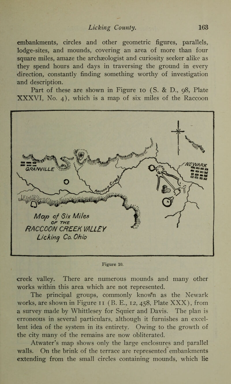 embankments, circles and other geometric figures, parallels, lodge-sites, and mounds, covering an area of more than four square miles, amaze the archaeologist and curiosity seeker alike as they spend hours and days in traversing the ground in every direction, constantly finding something worthy of investigation and description. Part of these are shown in Figure lo (S. & D., 98, Plate XXXVI, No. 4), which is a map of six miles of the Raccoon creek valley. There are numerous mounds and many other works within this area which are not represented. The principal groups, commonly known as the Newark works, are shown in Figure ii (B. E., 12, 458, Plate XXX), from a survey made by Whittlesey for Squier and Davis. The plan is erroneous in several particulars, although it furnishes an excel- lent idea of the system in its entirety. Owing to the growth of the city many of the remains are now obliterated. Atwater’s map shows only the large enclosures and parallel walls. On the brink of the terrace are represented embankments extending from the small circles containing mounds, which lie