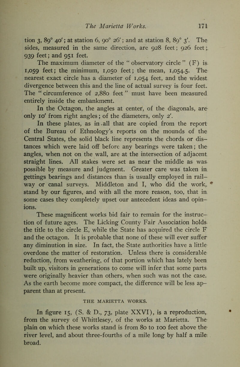 tion 3, 89° 40'; at station 6, 90° 26'; and at station 8, 89° 3'. The sides, measured in the same direction, are 928 feet; 926 feet;, 939 feet; and 951 feet. The maximum diameter of the “ observatory circle ” (F) is. 1,059 feet; the minimum, 1,050 feet; the mean, 1,054.5. The nearest exact circle has a diameter of 1,054 feet, and the widest divergence between this and the line of actual survey is four feet. The “ circumference of 2,880 feet ” must have been measured entirely inside the embankment. In the Octagon, the angles at center, of the diagonals, are^ only 10' from right angles; of the diameters, only 2'. In these plates, as in.all that are copied from the report of the Bureau of Ethnology’s reports on the mounds of the Central States, the solid black line represents the chords or dis- tances which were laid off before any bearings were taken; the angles, when not on the wall, are at the intersection of adjacent straight lines. All stakes were set as near the middle as was possible by measure and judgment. Greater care was taken in gettings bearings and distances than is usually employed in rail- way or canal surveys. Middleton and I, who did the work, stand by our figures, and with all the more reason, too, that in some cases they completely upset our antecedent ideas and opin- ions. These magnificent works bid fair to remain for the instruc- tion of future ages. The Licking County Fair Association holds the title to the circle E, while the State has acquired the circle F and the octagon. It is probable that none of these will ever suffer any diminution in size. In fact, the State authorities have a little overdone the matter of restoration. Unless there is considerable reduction, from weathering, of that portion which has lately been built up, visitors in generations to come will infer that some parts were originally heavier than others, when such was not the case. As the earth become more compact, the difference will be less ap- parent than at present. THE MARIETTA WORKS. In figure 15, (S. & D., 73, plate XXVI), is a reproduction, from the survey of Whittlesey, of the works at Marietta. The plain on which these works stand is from 80 to 100 feet above the* river level, and about three-fourths of a mile long by half a mile, broad.