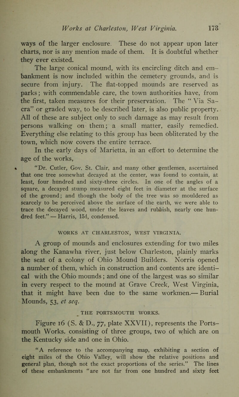 Works at Charleston, West Virginia. 173- ways of the larger enclosure. These do not appear upon later charts, nor is any mention made of them. It is doubtful whether they ever existed. The large conical mound, with its encircling ditch and em- bankment is now included within the cemetery grounds, and is secure from injury. The flat-topped mounds are reserved as parks; with commendable care, the town authorities have, from the first, taken measures for their preservation. The “ Via vSa- cra’’ or graded way, to be described later, is also public property.. All of these are subject only to such damage as may result from persons walking on them; a small matter, easily remedied. Everything else relating to this group has been obliterated by the town, which now covers the entire terrace. In the early days of Marietta, in an effort to determine the age of the works, 4 “Dr. Cutler, Gov. St. Clair, and many other gentlemen, ascertained that one tree somewhat decayed at the center, was found to contain, at least, four hundred and sixty-three circles. In one of the angles of a square, a decayed stump measured eight feet in diameter at the surface of the ground; and though the body of the tree was so mouldered as scarcely to be perceived above the surface of the earth, we were able to trace the decayed wood, under the leaves and rubbish, nearly one hun- dred feet.” — Harris, 154, condensed. WORKS AT CHARLESTON, WEST VIRGINIA. A group of mounds and enclosures extending for two miles along the Kanawha river, just below Charleston, plainly marks the seat of a colony of Ohio Mound Builders. Norris opened a number of them, which in construction and contents are identi- cal with the Ohio mounds; and one of the largest was so similar in every respect to the mound at Grave Creek, West Virginia, that it might have been due to the same workmen.— Burial Mounds, 53, et seq. ^THE PORTSMOUTH WORKS. Figure i6 (S. & D., 77, plate XXVII), represents the Ports- mouth Works, consisting of three groups, two of which are on the Kentucky side and one in Ohio. “A reference to the accompanying map, exhibiting a section of eight miles of the Ohio Valley, will show the relative positions and general plan, though not the exact proportions of the series.” The lines of these embankments “are not far from one hundred and sixty feet