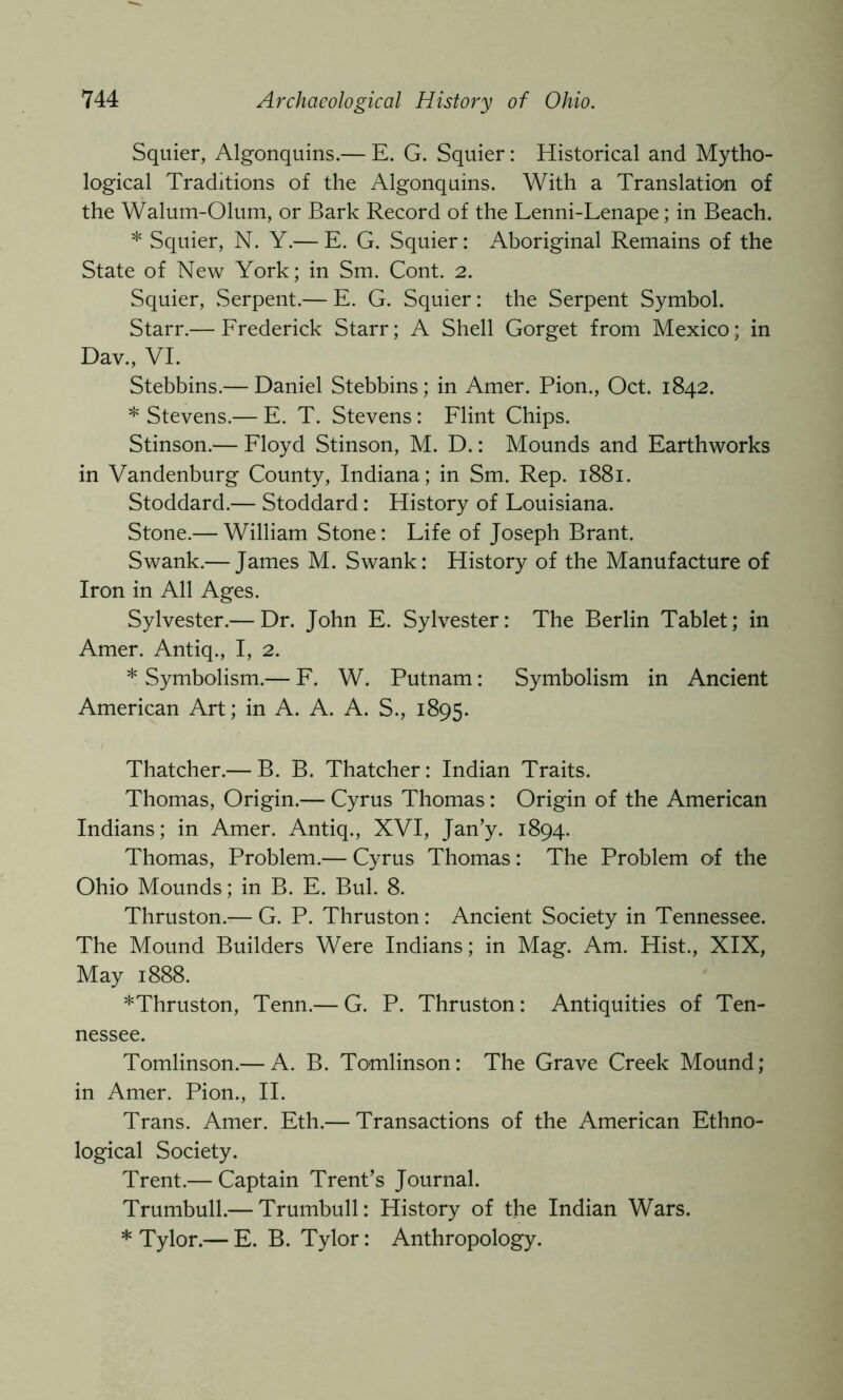 Squier, Algonquins.— E. G. Squier: Historical and Mytho- logical Traditions of the Algonquins. With a Translation of the Walum-Olum, or Bark Record of the Lenni-Lenape; in Beach. * Squier, N. Y.— E. G. Squier: Aboriginal Remains of the State of New York; in Sm. Cont. 2. Squier, .Serpent.— E. G. Squier: the Serpent Symbol. Starr.— Erederick Starr; A Shell Gorget from Mexico; in Dav., VI. Stebbins.— Daniel Stebbins; in Amer. Pion., Oct. 1842. * Stevens.— E. T. Stevens : Flint Chips. Stinson.— Floyd Stinson, M. D.: Mounds and Earthworks in Vandenburg County, Indiana; in Sm. Rep. 1881. Stoddard.— Stoddard: History of Louisiana. Stone.— William Stone: Life of Joseph Brant. Swank.— James M. Swank: History of the Manufacture of Iron in All Ages. Sylvester.— Dr. John E. Sylvester: The Berlin Tablet; in Amer. Antiq., I, 2. * Symbolism.— F. W. Putnam: Symbolism in Ancient American Art; in A. A. A. S., 1895. Thatcher.— B. B. Thatcher: Indian Traits. Thomas, Origin.— Cyrus Thomas : Origin of the American Indians; in Amer. Antiq., XVI, Jan’y. 1894. Thomas, Problem.— Cyrus Thomas: The Problem of the Ohio Mounds; in B. E. Bui. 8. Thruston.— G. P. Thruston: Ancient Society in Tennessee. The Mound Builders Were Indians; in Mag. Am. Hist., XIX, May 1888. *Thruston, Tenn.— G. P. Thruston: Antiquities of Ten- nessee. Tomlinson.— A. B. Tomlinson: The Grave Creek Mound; in Amer. Pion., II. Trans. Amer. Eth.— Transactions of the American Ethno- logical Society. Trent.— Captain Trent’s Journal. Trumbull.— Trumbull: History of the Indian Wars. * Tylor.— E. B. Tylor: Anthropology.