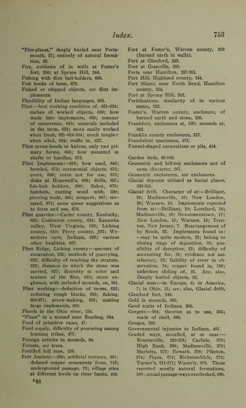 “Fire-places,” deeply buried near Ports- mouth, 27; entirely of natural forma- tion, 28. Fire, evidence of in walls at Foster’s fort, 256; at Spruce Hill, 244. Fishing with flint bait-holders, 666. Fish hooks of bone, 679. Flaked or chipped objects, see flint im- plements. Flexibility of Indian languages, 502. Flint:—best working condition of, 621-624; caches of worked objects, 630; how made into implements, 636; manner of occurrence, 619; minerals included in the term, 618; more easily worked when fresh, 621-624-634; much tougher when oiled, 624; traffic in, 627. Flint arrow-heads or knives, only two pri- mary forms, 645; how mounted in shafts or handles, 675. Flint Implements:—618; how used, 645; beveled, 673; ceremonial objects, 672; cores, 668; cores not for use, 670; disks at Hopewell’s, 628; drills, 657; fish-bait holders, 666; flakes, 670; hatchets, cutting wood with, 520; piercing tools, 665; scrapers, 667; ser- rated, 673; some queer suggestions as to form and use, 676. Flint quarries:—Carter county, Kentucky, 625; Coshocton county, 624; Kanawha valley, West Virginia, 626; Licking county, 619; Perry county, J25; Wy- andotte cave, Indiana, 626; various other localities, 627. Flint Ridge, Licking county:—amount of excavation, 621; methods of quarrying, 622; difficulty of reaching the stratum, 622; distance to which the stone was carried, 627; diversity in color and texture of the flint, 619; stone en- closure, with included mounds, on, 261. Flint working:—definition of terms, 632; reducing rough blocks, 623; flaking, 634-671; arrow-making, 632; making large implements, 639. Floods in the Ohio river, 124. “Flues” in a mound near Reading, 384. Food of primitive races, 47. Food supply, difficulty of procuring among hunting tribes, 477. Foreign articles in mounds, 94. Forests, see trees. Fortified hill tops, 238. Fort Ancient:—239; artificial terraces, 281; defaced copper ornaments from, 716; underground passage, 72; village sites at different levels on river banks, 410. «-48 Fort at Foster’s, Warren county, 256 (burned earth in walls). Fort at Glenford, 248. Fort at Granville, 259. Forts near Hamilton, 257-261. Fort Hill, Highland county, 244. Fort Miami, near North Bend, Hamilton county, 254. Fort at Spruce Hill, 242. Fortifications, similarity of in various states, 232. Foster’s, Warren county, enclosure, of burned earth and stone, 256. Frankfort, enclosures at, 190; mounds at,. 342. Franklin county enclosures, 217. Fraudulent specimens,- 572. Funnel-shaped excavations or pits, 414. Garden beds, 89-105. Geometric and hill-top enclosures not of same character, 267. Geometric enclosures, see enclosures. Glacial deposits utilized as burial places, 323-341. Glacial drift. Character of at:—Brilliant,- 19; Madisonville, 16; New London, 20; Warsaw, 18. Implements reported from at:—Brilliant, 19; Loveland, 16; Madisonville, 16; Newcomerstown, 17;- New London, 19; Warsaw, 18; Tren- ton, New Jersey, 7. Rearrangement of by floods, 22. Implements found in: —may be quite rnodern, 22; belong to closing stage of deposition, 23; pos- sibility of deception, 23; difficulty of accounting for, 24; evidence not sat- isfactory, 23; liability of error in ob- servation, 24; copper found in, 706; unbroken sliding of, 21. See, also. Deeply buried objects, 25. Glacial man:—in Europe, 6; in America, 7; in Ohio, 15; see, also. Glacial drift, Glenford fort, 248. Gold in mounds, 385. Good traits of Indians, 500. Gorgets:—564; theories as to use, 565; made of shell, 686. Gouges, 532. Governmental injustice to Indians, 491. Graded ways, so-called, at or near:— Bourneville, 219-278; Carlisle, 279; High Bank, 280; Madisonville, 278; Marietta, 272; Newark, 278; Piketon, 274; P.iqua, 274; Richmonddale, 273; Turner’s, 211-271; Waverly, 278. Those reported mostly natural formations, 280; actual passage-ways overlooked, 280.